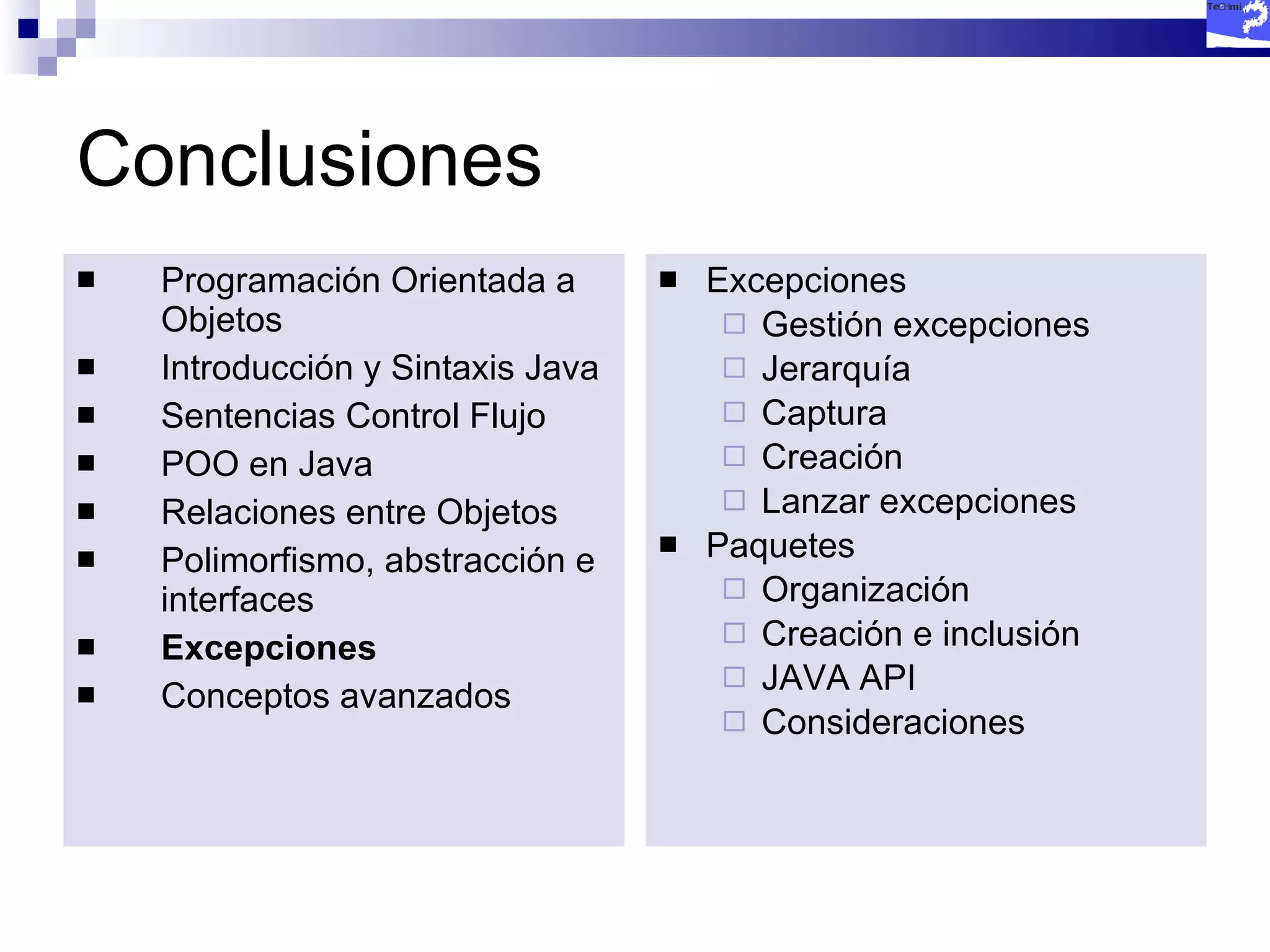 Conclusiones Programación Orientada a Objetos Introducción y Sintaxis Java Sentencias Control Flujo POO en Java Relaciones entre Objetos Polimorfismo, abstracción e interfaces Excepciones Conceptos avanzados Excepciones Gestión excepciones Jerarquía Captura Creación Lanzar excepciones Paquetes Organización Creación e inclusión JAVA API Consideraciones 