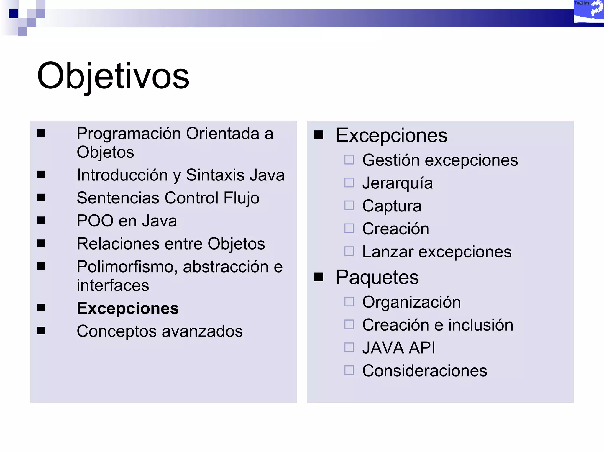 Objetivos Programación Orientada a Objetos Introducción y Sintaxis Java Sentencias Control Flujo POO en Java Relaciones entre Objetos Polimorfismo, abstracción e interfaces Excepciones Conceptos avanzados Excepciones Gestión excepciones Jerarquía Captura Creación Lanzar excepciones Paquetes Organización Creación e inclusión JAVA API Consideraciones 