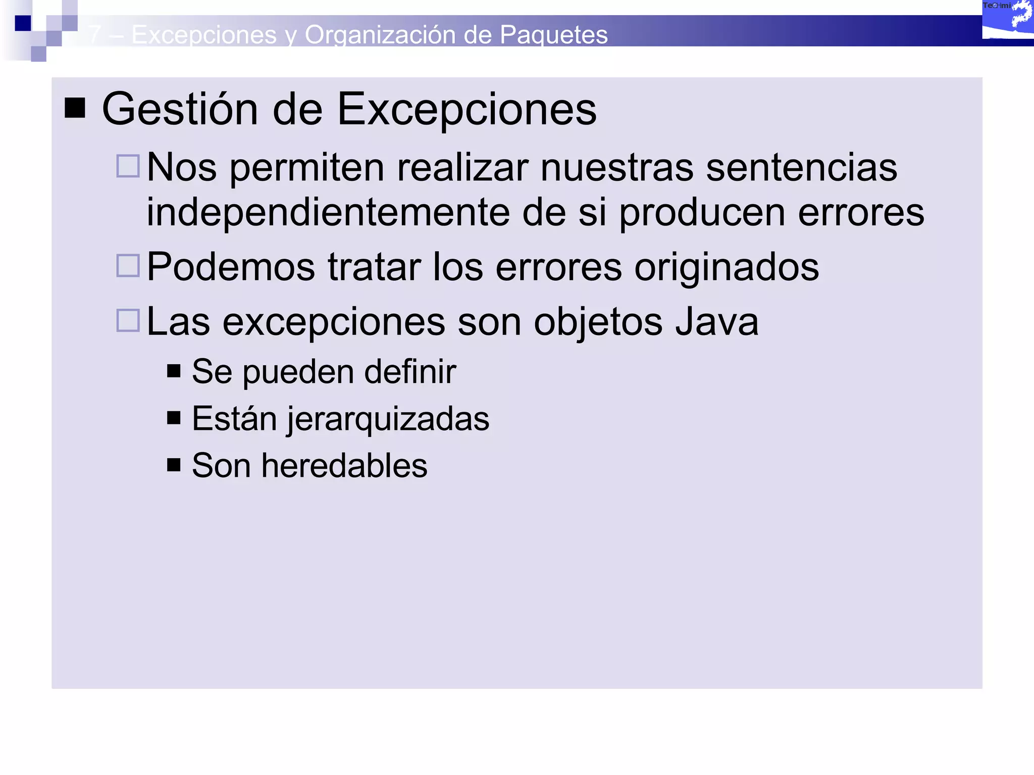 7 – Excepciones y Organización de Paquetes Gestión de Excepciones Nos permiten realizar nuestras sentencias independientemente de si producen errores Podemos tratar los errores originados Las excepciones son objetos Java Se pueden definir Están jerarquizadas Son heredables 