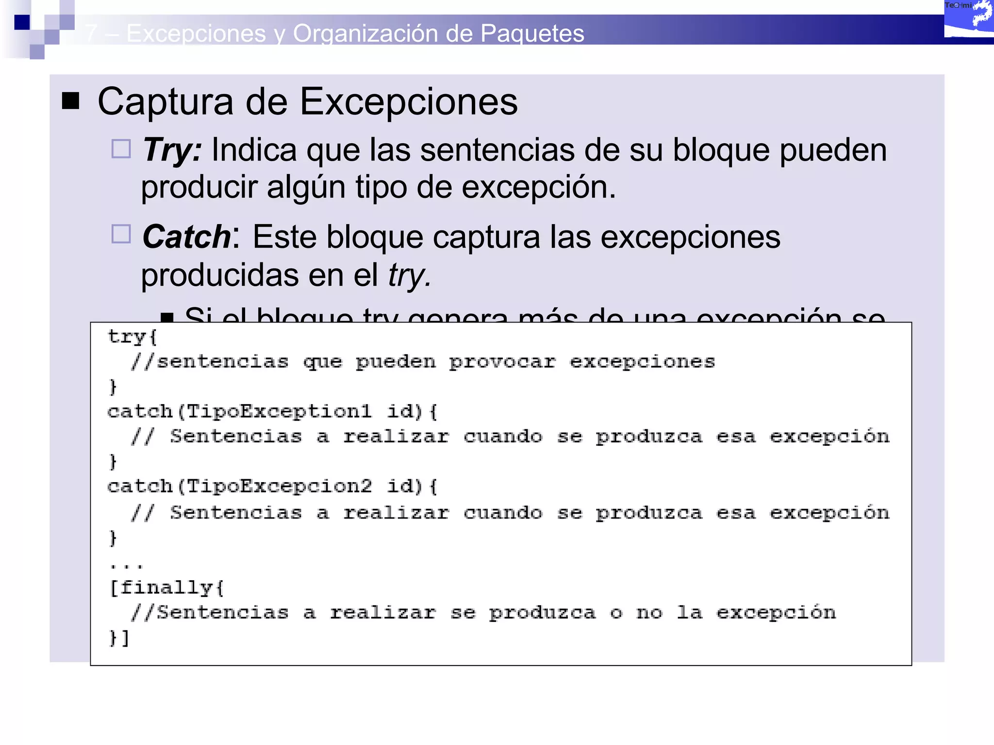 7 – Excepciones y Organización de Paquetes Captura de Excepciones Try:  Indica que las sentencias de su bloque pueden producir algún tipo de excepción. Catch :  Este bloque captura las excepciones producidas en el  try. Si el bloque try genera más de una excepción se deberán capturar todas y cada una de éstas. finally  Se ejecutará siempre, produzca o no error. 