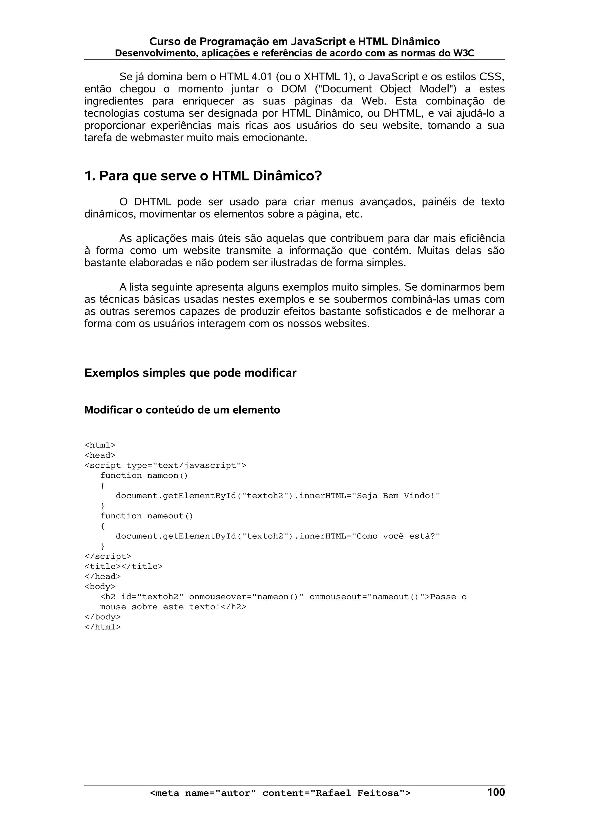 Curso de Programação em JavaScript e HTML Dinâmico Desenvolvimento, aplicações e referências de acordo com as normas do W3C Se já domina bem o HTML 4.01 (ou o XHTML 1), o JavaScript e os estilos CSS, então chegou o momento juntar o DOM ("Document Object Model") a estes ingredientes para enriquecer as suas páginas da Web. Esta combinação de tecnologias costuma ser designada por HTML Dinâmico, ou DHTML, e vai ajudá-lo a proporcionar experiências mais ricas aos usuários do seu website, tornando a sua tarefa de webmaster muito mais emocionante. 1. Para que serve o HTML Dinâmico? O DHTML pode ser usado para criar menus avançados, painéis de texto dinâmicos, movimentar os elementos sobre a página, etc. As aplicações mais úteis são aquelas que contribuem para dar mais eficiência à forma como um website transmite a informação que contém. Muitas delas são bastante elaboradas e não podem ser ilustradas de forma simples. A lista seguinte apresenta alguns exemplos muito simples. Se dominarmos bem as técnicas básicas usadas nestes exemplos e se soubermos combiná-las umas com as outras seremos capazes de produzir efeitos bastante sofisticados e de melhorar a forma com os usuários interagem com os nossos websites. Exemplos simples que pode modificar Modificar o conteúdo de um elemento <html> <head> <script type="text/javascript"> function nameon() { document.getElementById("textoh2").innerHTML="Seja Bem Vindo!" } function nameout() { document.getElementById("textoh2").innerHTML="Como você está?" } </script> <title></title> </head> <body> <h2 id="textoh2" onmouseover="nameon()" onmouseout="nameout()">Passe o mouse sobre este texto!</h2> </body> </html> <meta name="autor" content="Rafael Feitosa"> 100 