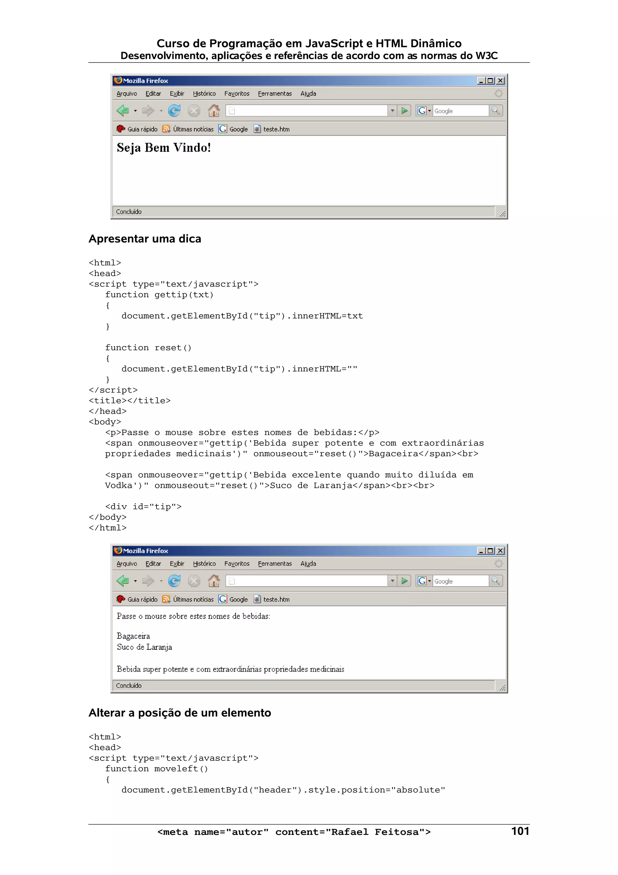 Curso de Programação em JavaScript e HTML Dinâmico Desenvolvimento, aplicações e referências de acordo com as normas do W3C Apresentar uma dica <html> <head> <script type="text/javascript"> function gettip(txt) { document.getElementById("tip").innerHTML=txt } function reset() { document.getElementById("tip").innerHTML="" } </script> <title></title> </head> <body> <p>Passe o mouse sobre estes nomes de bebidas:</p> <span onmouseover="gettip('Bebida super potente e com extraordinárias propriedades medicinais')" onmouseout="reset()">Bagaceira</span><br> <span onmouseover="gettip('Bebida excelente quando muito diluída em Vodka')" onmouseout="reset()">Suco de Laranja</span><br><br> <div id="tip"> </body> </html> Alterar a posição de um elemento <html> <head> <script type="text/javascript"> function moveleft() { document.getElementById("header").style.position="absolute" <meta name="autor" content="Rafael Feitosa"> 101 