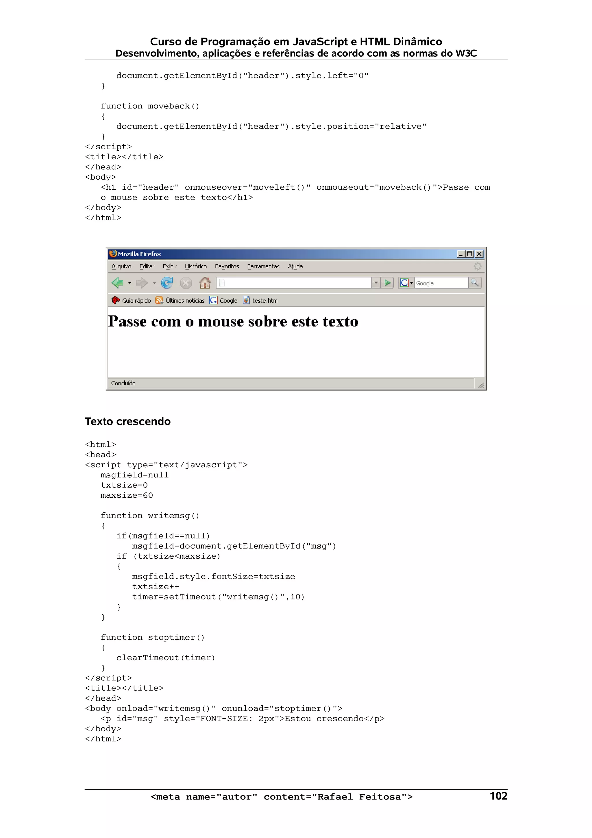 Curso de Programação em JavaScript e HTML Dinâmico Desenvolvimento, aplicações e referências de acordo com as normas do W3C document.getElementById("header").style.left="0" } function moveback() { document.getElementById("header").style.position="relative" } </script> <title></title> </head> <body> <h1 id="header" onmouseover="moveleft()" onmouseout="moveback()">Passe com o mouse sobre este texto</h1> </body> </html> Texto crescendo <html> <head> <script type="text/javascript"> msgfield=null txtsize=0 maxsize=60 function writemsg() { if(msgfield==null) msgfield=document.getElementById("msg") if (txtsize<maxsize) { msgfield.style.fontSize=txtsize txtsize++ timer=setTimeout("writemsg()",10) } } function stoptimer() { clearTimeout(timer) } </script> <title></title> </head> <body onload="writemsg()" onunload="stoptimer()"> <p id="msg" style="FONT-SIZE: 2px">Estou crescendo</p> </body> </html> <meta name="autor" content="Rafael Feitosa"> 102 