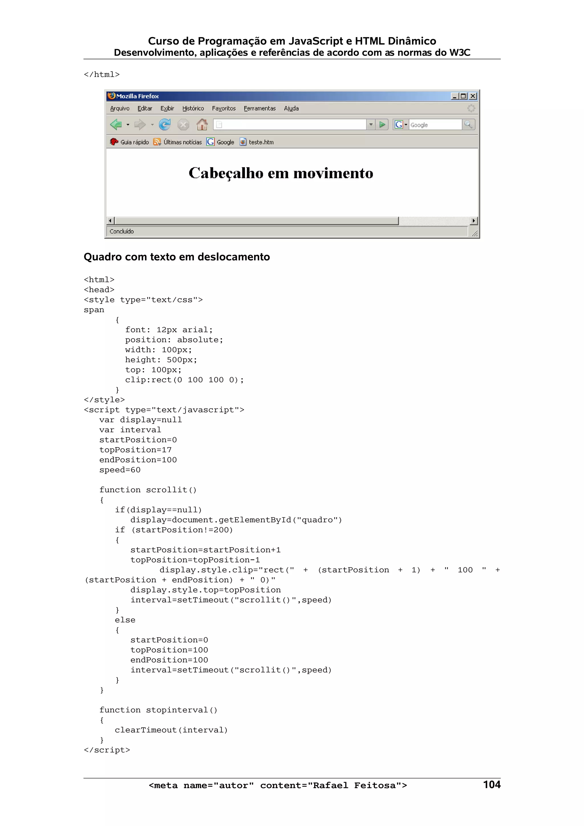 Curso de Programação em JavaScript e HTML Dinâmico Desenvolvimento, aplicações e referências de acordo com as normas do W3C </html> Quadro com texto em deslocamento <html> <head> <style type="text/css"> span { font: 12px arial; position: absolute; width: 100px; height: 500px; top: 100px; clip:rect(0 100 100 0); } </style> <script type="text/javascript"> var display=null var interval startPosition=0 topPosition=17 endPosition=100 speed=60 function scrollit() { if(display==null) display=document.getElementById("quadro") if (startPosition!=200) { startPosition=startPosition+1 topPosition=topPosition-1 display.style.clip="rect(" + (startPosition + 1) + " 100 " + (startPosition + endPosition) + " 0)" display.style.top=topPosition interval=setTimeout("scrollit()",speed) } else { startPosition=0 topPosition=100 endPosition=100 interval=setTimeout("scrollit()",speed) } } function stopinterval() { clearTimeout(interval) } </script> <meta name="autor" content="Rafael Feitosa"> 104 