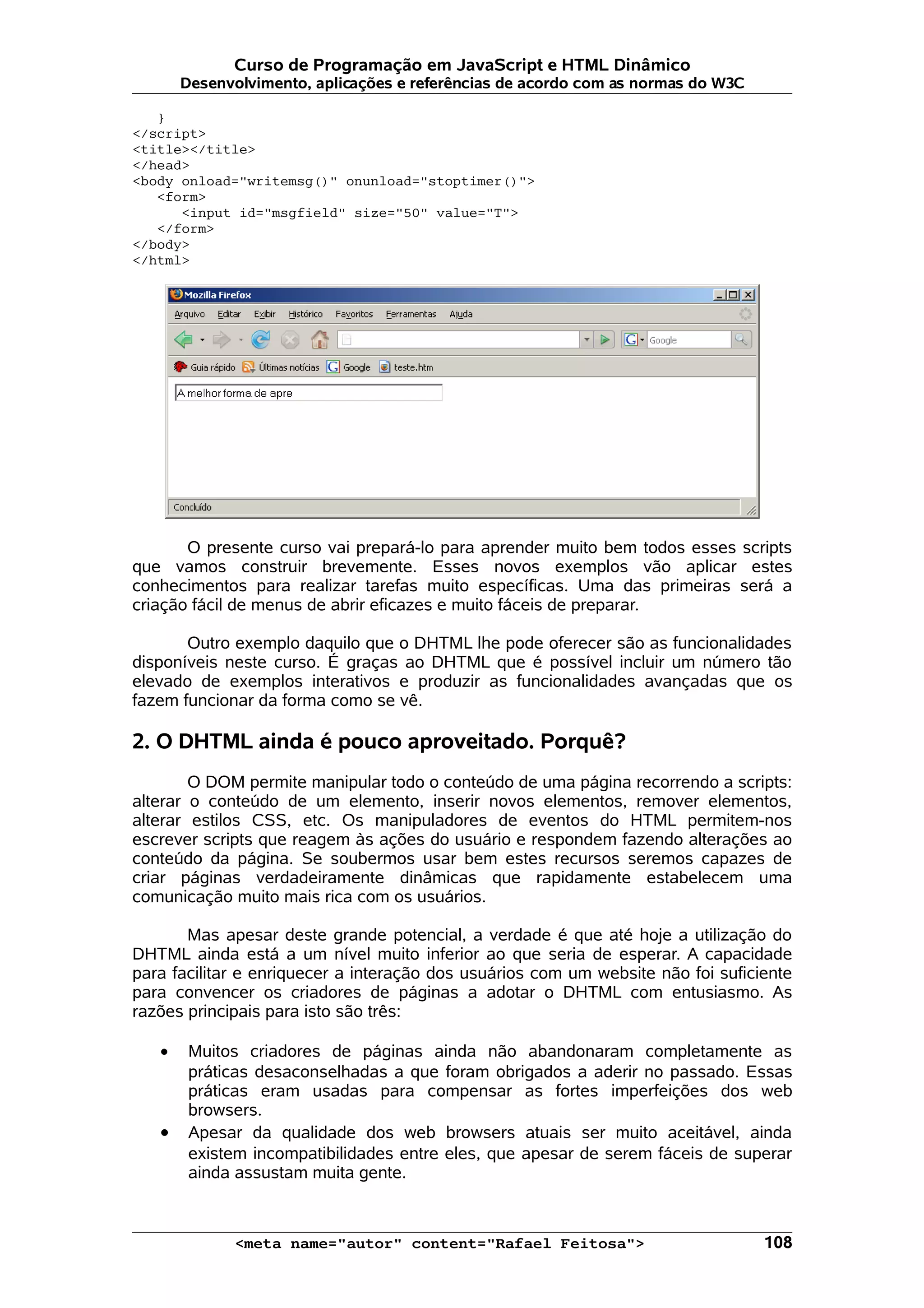 Curso de Programação em JavaScript e HTML Dinâmico Desenvolvimento, aplicações e referências de acordo com as normas do W3C } </script> <title></title> </head> <body onload="writemsg()" onunload="stoptimer()"> <form> <input id="msgfield" size="50" value="T"> </form> </body> </html> O presente curso vai prepará-lo para aprender muito bem todos esses scripts que vamos construir brevemente. Esses novos exemplos vão aplicar estes conhecimentos para realizar tarefas muito específicas. Uma das primeiras será a criação fácil de menus de abrir eficazes e muito fáceis de preparar. Outro exemplo daquilo que o DHTML lhe pode oferecer são as funcionalidades disponíveis neste curso. É graças ao DHTML que é possível incluir um número tão elevado de exemplos interativos e produzir as funcionalidades avançadas que os fazem funcionar da forma como se vê. 2. O DHTML ainda é pouco aproveitado. Porquê? O DOM permite manipular todo o conteúdo de uma página recorrendo a scripts: alterar o conteúdo de um elemento, inserir novos elementos, remover elementos, alterar estilos CSS, etc. Os manipuladores de eventos do HTML permitem-nos escrever scripts que reagem às ações do usuário e respondem fazendo alterações ao conteúdo da página. Se soubermos usar bem estes recursos seremos capazes de criar páginas verdadeiramente dinâmicas que rapidamente estabelecem uma comunicação muito mais rica com os usuários. Mas apesar deste grande potencial, a verdade é que até hoje a utilização do DHTML ainda está a um nível muito inferior ao que seria de esperar. A capacidade para facilitar e enriquecer a interação dos usuários com um website não foi suficiente para convencer os criadores de páginas a adotar o DHTML com entusiasmo. As razões principais para isto são três: • Muitos criadores de páginas ainda não abandonaram completamente as práticas desaconselhadas a que foram obrigados a aderir no passado. Essas práticas eram usadas para compensar as fortes imperfeições dos web browsers. • Apesar da qualidade dos web browsers atuais ser muito aceitável, ainda existem incompatibilidades entre eles, que apesar de serem fáceis de superar ainda assustam muita gente. <meta name="autor" content="Rafael Feitosa"> 108 