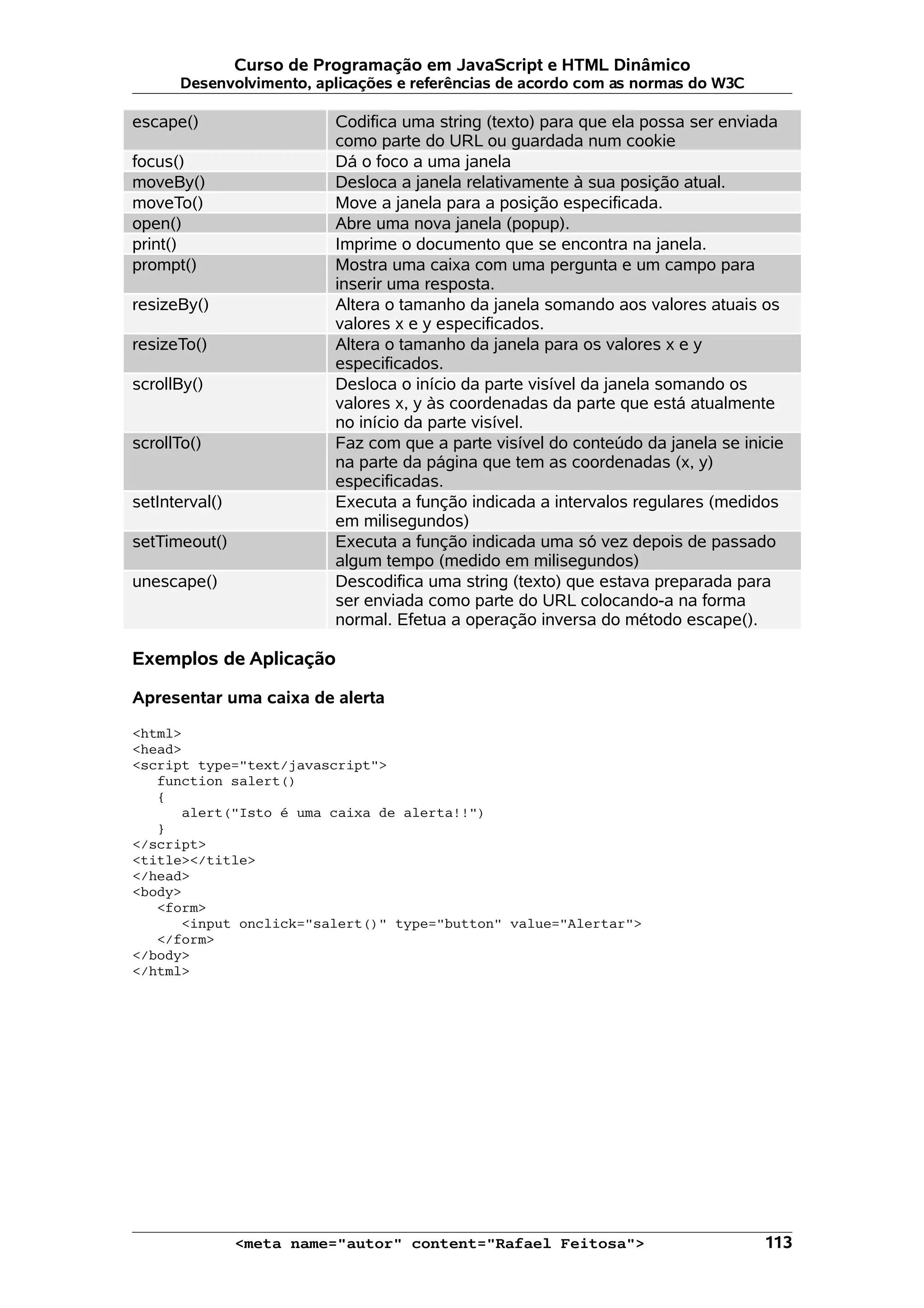 Curso de Programação em JavaScript e HTML Dinâmico Desenvolvimento, aplicações e referências de acordo com as normas do W3C escape() Codifica uma string (texto) para que ela possa ser enviada como parte do URL ou guardada num cookie focus() Dá o foco a uma janela moveBy() Desloca a janela relativamente à sua posição atual. moveTo() Move a janela para a posição especificada. open() Abre uma nova janela (popup). print() Imprime o documento que se encontra na janela. prompt() Mostra uma caixa com uma pergunta e um campo para inserir uma resposta. resizeBy() Altera o tamanho da janela somando aos valores atuais os valores x e y especificados. resizeTo() Altera o tamanho da janela para os valores x e y especificados. scrollBy() Desloca o início da parte visível da janela somando os valores x, y às coordenadas da parte que está atualmente no início da parte visível. scrollTo() Faz com que a parte visível do conteúdo da janela se inicie na parte da página que tem as coordenadas (x, y) especificadas. setInterval() Executa a função indicada a intervalos regulares (medidos em milisegundos) setTimeout() Executa a função indicada uma só vez depois de passado algum tempo (medido em milisegundos) unescape() Descodifica uma string (texto) que estava preparada para ser enviada como parte do URL colocando-a na forma normal. Efetua a operação inversa do método escape(). Exemplos de Aplicação Apresentar uma caixa de alerta <html> <head> <script type="text/javascript"> function salert() { alert("Isto é uma caixa de alerta!!") } </script> <title></title> </head> <body> <form> <input onclick="salert()" type="button" value="Alertar"> </form> </body> </html> <meta name="autor" content="Rafael Feitosa"> 113 
