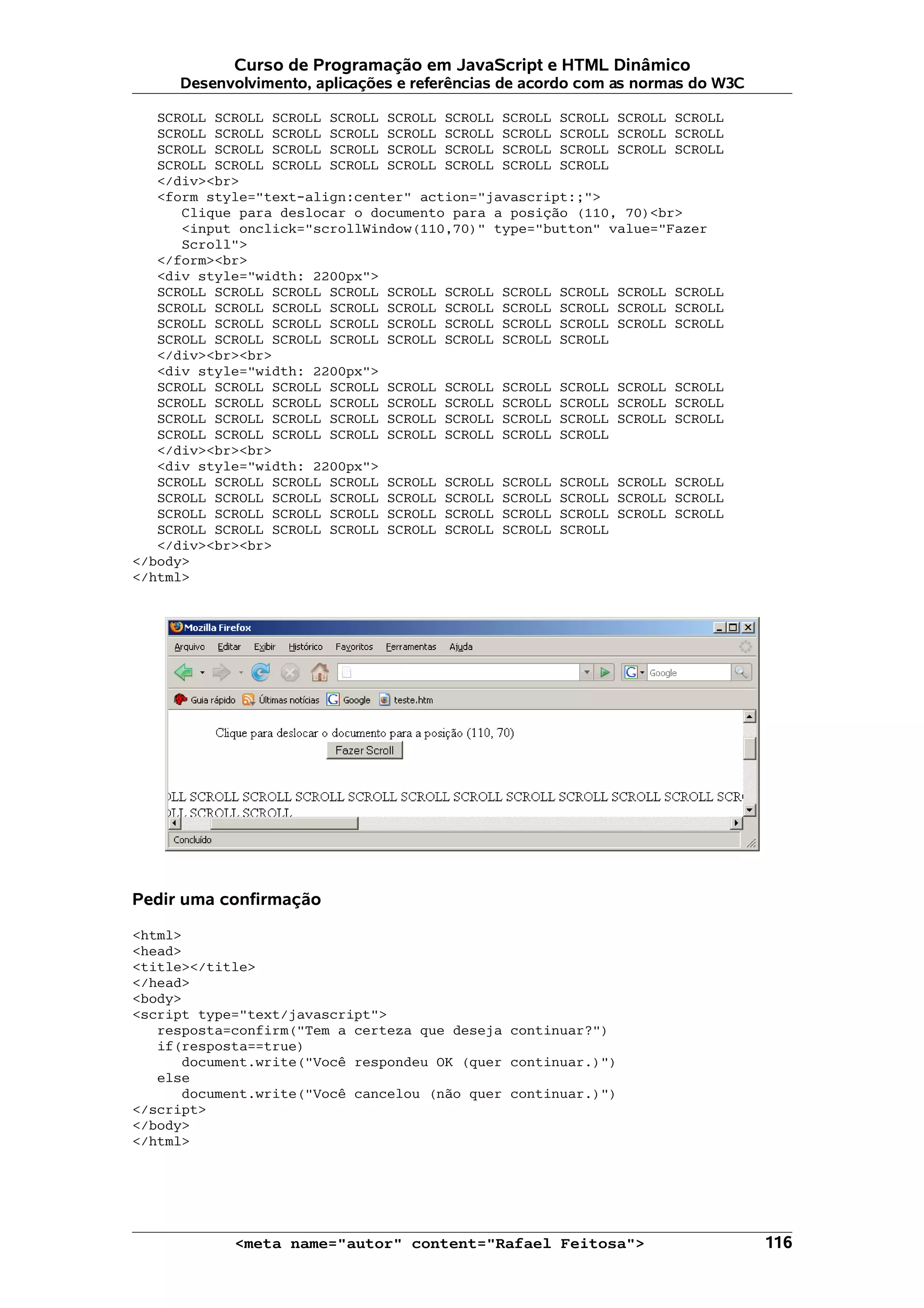 Curso de Programação em JavaScript e HTML Dinâmico Desenvolvimento, aplicações e referências de acordo com as normas do W3C SCROLL SCROLL SCROLL SCROLL SCROLL SCROLL SCROLL SCROLL SCROLL SCROLL SCROLL SCROLL SCROLL SCROLL SCROLL SCROLL SCROLL SCROLL SCROLL SCROLL SCROLL SCROLL SCROLL SCROLL SCROLL SCROLL SCROLL SCROLL SCROLL SCROLL SCROLL SCROLL SCROLL SCROLL SCROLL SCROLL SCROLL SCROLL </div><br> <form style="text-align:center" action="javascript:;"> Clique para deslocar o documento para a posição (110, 70)<br> <input onclick="scrollWindow(110,70)" type="button" value="Fazer Scroll"> </form><br> <div style="width: 2200px"> SCROLL SCROLL SCROLL SCROLL SCROLL SCROLL SCROLL SCROLL SCROLL SCROLL SCROLL SCROLL SCROLL SCROLL SCROLL SCROLL SCROLL SCROLL SCROLL SCROLL SCROLL SCROLL SCROLL SCROLL SCROLL SCROLL SCROLL SCROLL SCROLL SCROLL SCROLL SCROLL SCROLL SCROLL SCROLL SCROLL SCROLL SCROLL </div><br><br> <div style="width: 2200px"> SCROLL SCROLL SCROLL SCROLL SCROLL SCROLL SCROLL SCROLL SCROLL SCROLL SCROLL SCROLL SCROLL SCROLL SCROLL SCROLL SCROLL SCROLL SCROLL SCROLL SCROLL SCROLL SCROLL SCROLL SCROLL SCROLL SCROLL SCROLL SCROLL SCROLL SCROLL SCROLL SCROLL SCROLL SCROLL SCROLL SCROLL SCROLL </div><br><br> <div style="width: 2200px"> SCROLL SCROLL SCROLL SCROLL SCROLL SCROLL SCROLL SCROLL SCROLL SCROLL SCROLL SCROLL SCROLL SCROLL SCROLL SCROLL SCROLL SCROLL SCROLL SCROLL SCROLL SCROLL SCROLL SCROLL SCROLL SCROLL SCROLL SCROLL SCROLL SCROLL SCROLL SCROLL SCROLL SCROLL SCROLL SCROLL SCROLL SCROLL </div><br><br> </body> </html> Pedir uma confirmação <html> <head> <title></title> </head> <body> <script type="text/javascript"> resposta=confirm("Tem a certeza que deseja continuar?") if(resposta==true) document.write("Você respondeu OK (quer continuar.)") else document.write("Você cancelou (não quer continuar.)") </script> </body> </html> <meta name="autor" content="Rafael Feitosa"> 116 