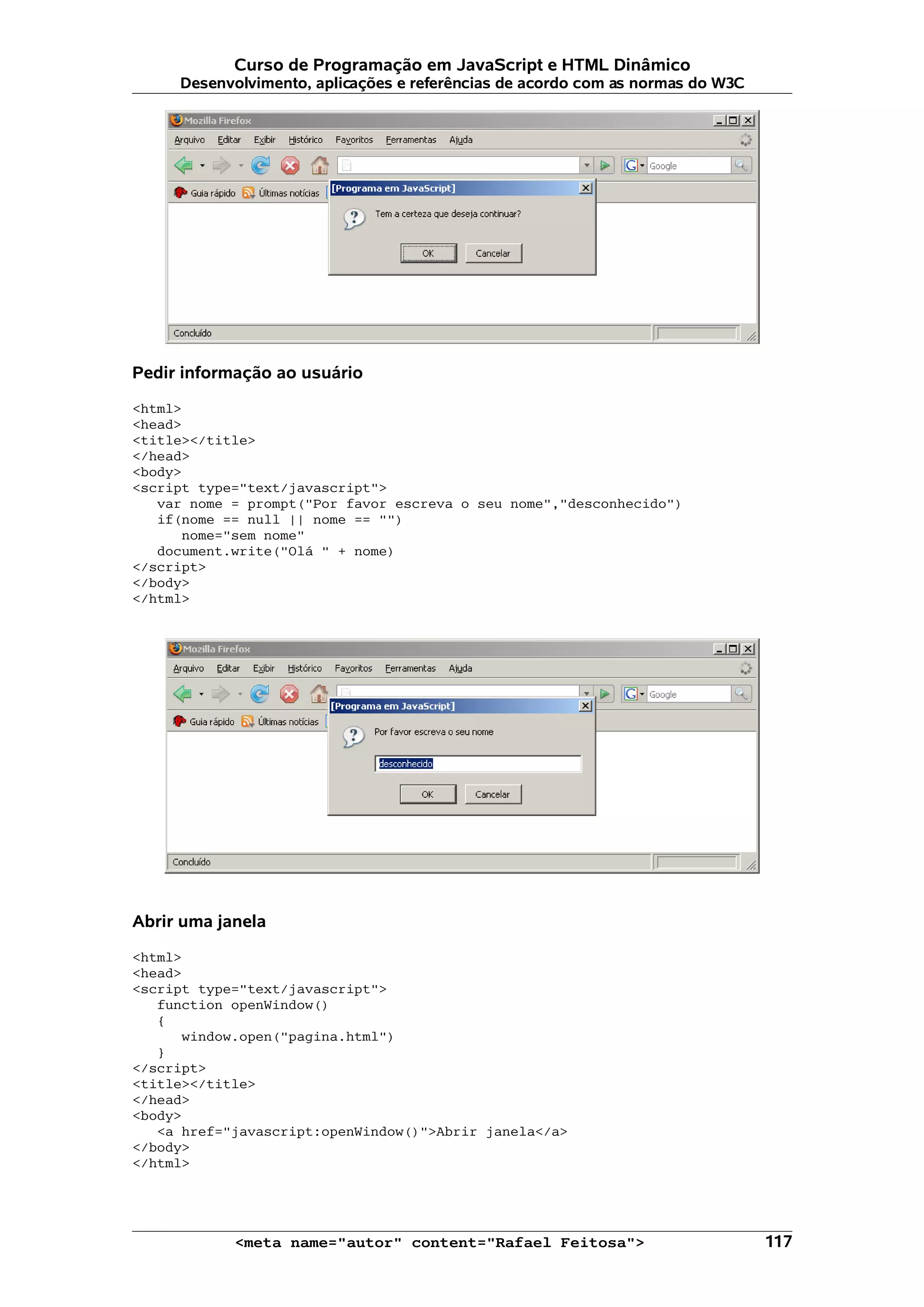 Curso de Programação em JavaScript e HTML Dinâmico Desenvolvimento, aplicações e referências de acordo com as normas do W3C Pedir informação ao usuário <html> <head> <title></title> </head> <body> <script type="text/javascript"> var nome = prompt("Por favor escreva o seu nome","desconhecido") if(nome == null || nome == "") nome="sem nome" document.write("Olá " + nome) </script> </body> </html> Abrir uma janela <html> <head> <script type="text/javascript"> function openWindow() { window.open("pagina.html") } </script> <title></title> </head> <body> <a href="javascript:openWindow()">Abrir janela</a> </body> </html> <meta name="autor" content="Rafael Feitosa"> 117 