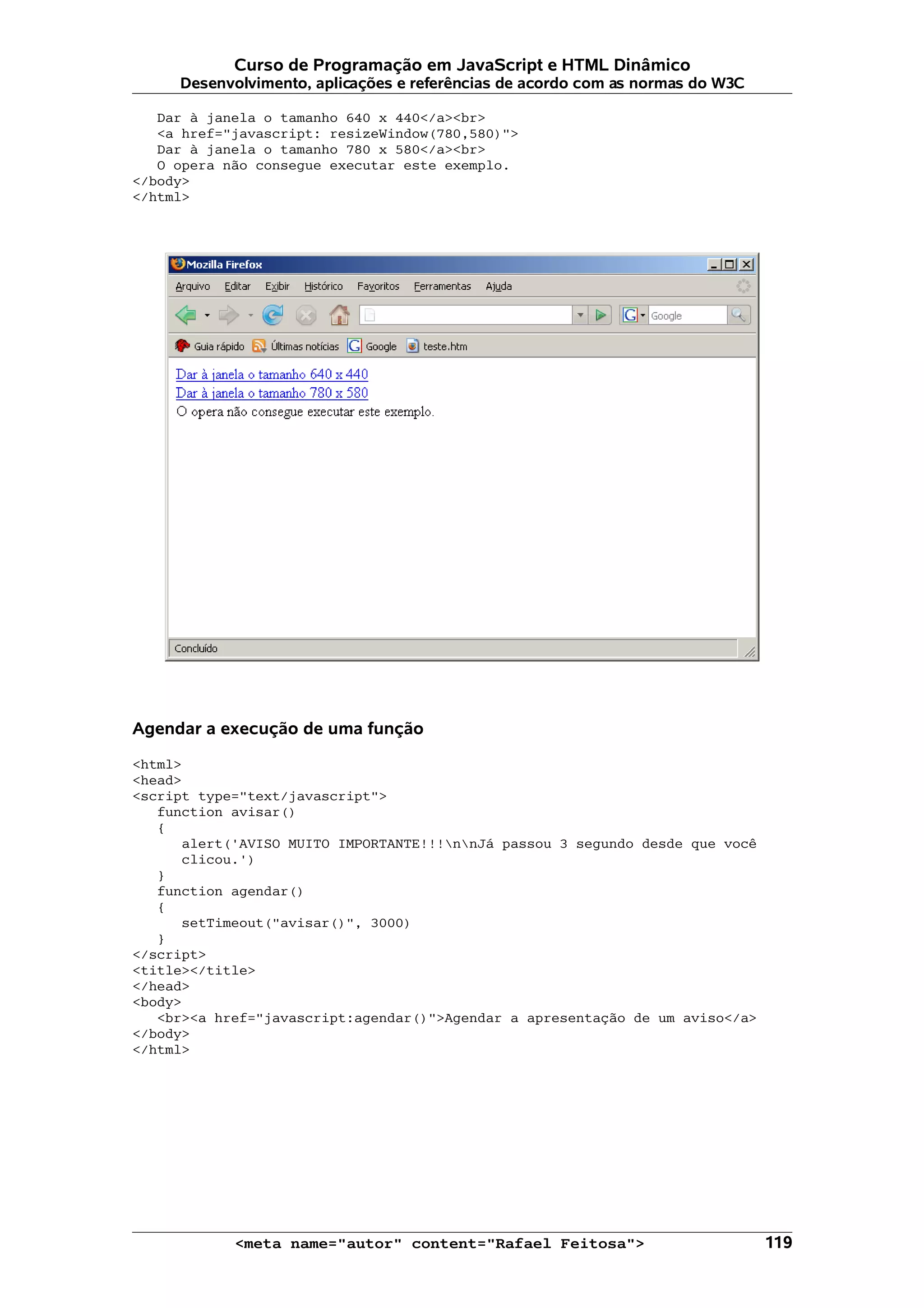 Curso de Programação em JavaScript e HTML Dinâmico Desenvolvimento, aplicações e referências de acordo com as normas do W3C Dar à janela o tamanho 640 x 440</a><br> <a href="javascript: resizeWindow(780,580)"> Dar à janela o tamanho 780 x 580</a><br> O opera não consegue executar este exemplo. </body> </html> Agendar a execução de uma função <html> <head> <script type="text/javascript"> function avisar() { alert('AVISO MUITO IMPORTANTE!!!nnJá passou 3 segundo desde que você clicou.') } function agendar() { setTimeout("avisar()", 3000) } </script> <title></title> </head> <body> <br><a href="javascript:agendar()">Agendar a apresentação de um aviso</a> </body> </html> <meta name="autor" content="Rafael Feitosa"> 119 