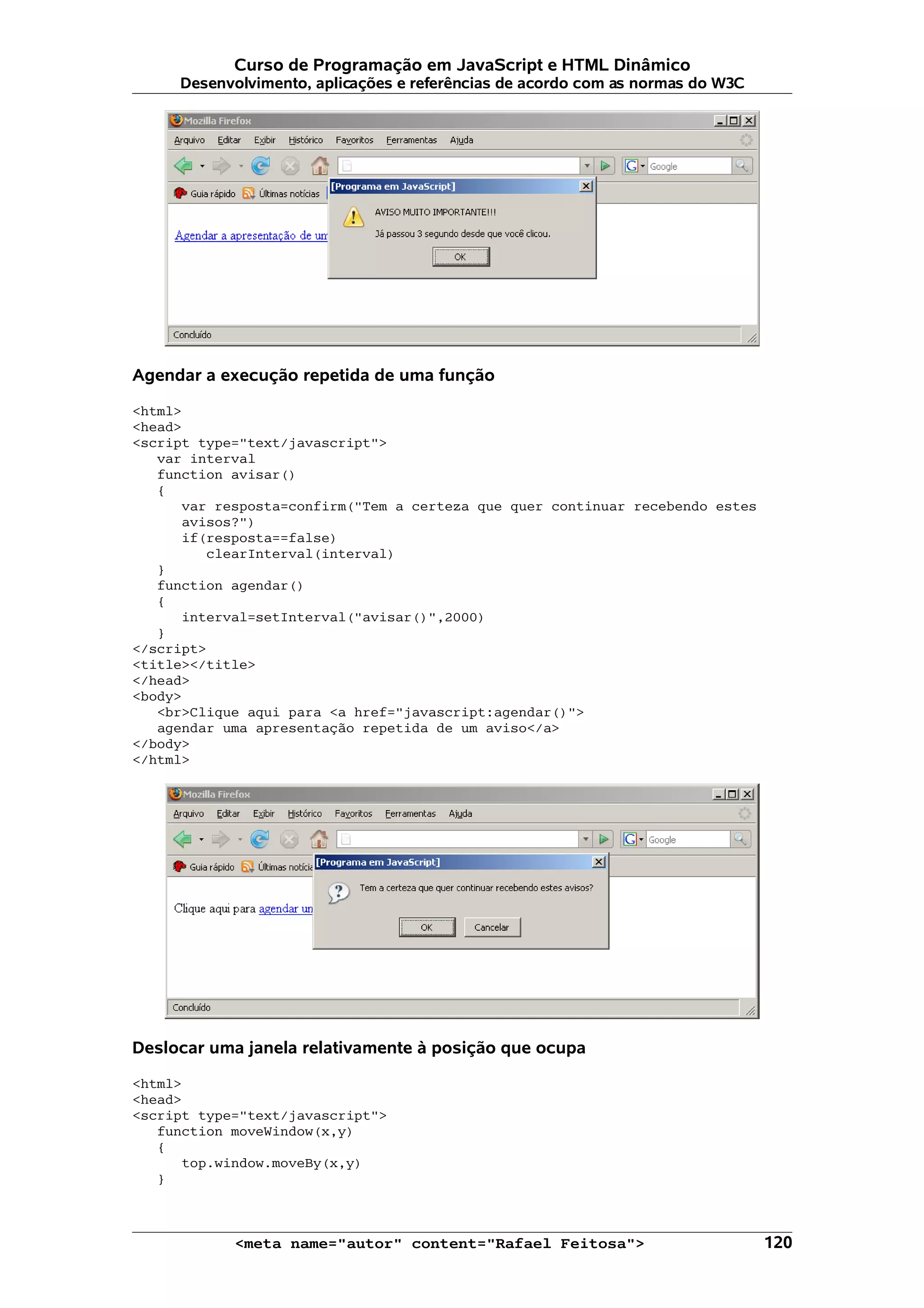 Curso de Programação em JavaScript e HTML Dinâmico Desenvolvimento, aplicações e referências de acordo com as normas do W3C Agendar a execução repetida de uma função <html> <head> <script type="text/javascript"> var interval function avisar() { var resposta=confirm("Tem a certeza que quer continuar recebendo estes avisos?") if(resposta==false) clearInterval(interval) } function agendar() { interval=setInterval("avisar()",2000) } </script> <title></title> </head> <body> <br>Clique aqui para <a href="javascript:agendar()"> agendar uma apresentação repetida de um aviso</a> </body> </html> Deslocar uma janela relativamente à posição que ocupa <html> <head> <script type="text/javascript"> function moveWindow(x,y) { top.window.moveBy(x,y) } <meta name="autor" content="Rafael Feitosa"> 120 