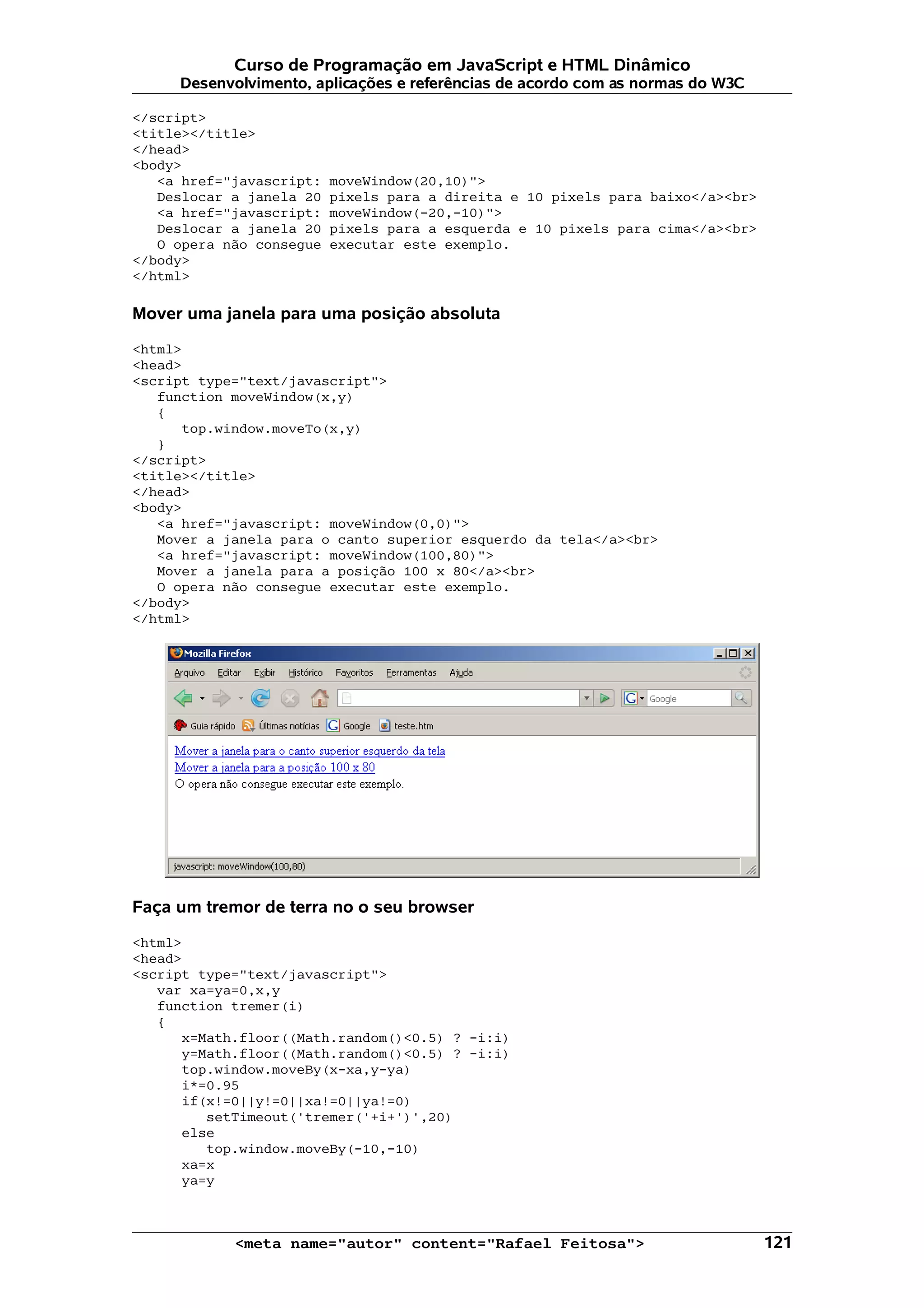 Curso de Programação em JavaScript e HTML Dinâmico Desenvolvimento, aplicações e referências de acordo com as normas do W3C </script> <title></title> </head> <body> <a href="javascript: moveWindow(20,10)"> Deslocar a janela 20 pixels para a direita e 10 pixels para baixo</a><br> <a href="javascript: moveWindow(-20,-10)"> Deslocar a janela 20 pixels para a esquerda e 10 pixels para cima</a><br> O opera não consegue executar este exemplo. </body> </html> Mover uma janela para uma posição absoluta <html> <head> <script type="text/javascript"> function moveWindow(x,y) { top.window.moveTo(x,y) } </script> <title></title> </head> <body> <a href="javascript: moveWindow(0,0)"> Mover a janela para o canto superior esquerdo da tela</a><br> <a href="javascript: moveWindow(100,80)"> Mover a janela para a posição 100 x 80</a><br> O opera não consegue executar este exemplo. </body> </html> Faça um tremor de terra no o seu browser <html> <head> <script type="text/javascript"> var xa=ya=0,x,y function tremer(i) { x=Math.floor((Math.random()<0.5) ? -i:i) y=Math.floor((Math.random()<0.5) ? -i:i) top.window.moveBy(x-xa,y-ya) i*=0.95 if(x!=0||y!=0||xa!=0||ya!=0) setTimeout('tremer('+i+')',20) else top.window.moveBy(-10,-10) xa=x ya=y <meta name="autor" content="Rafael Feitosa"> 121 
