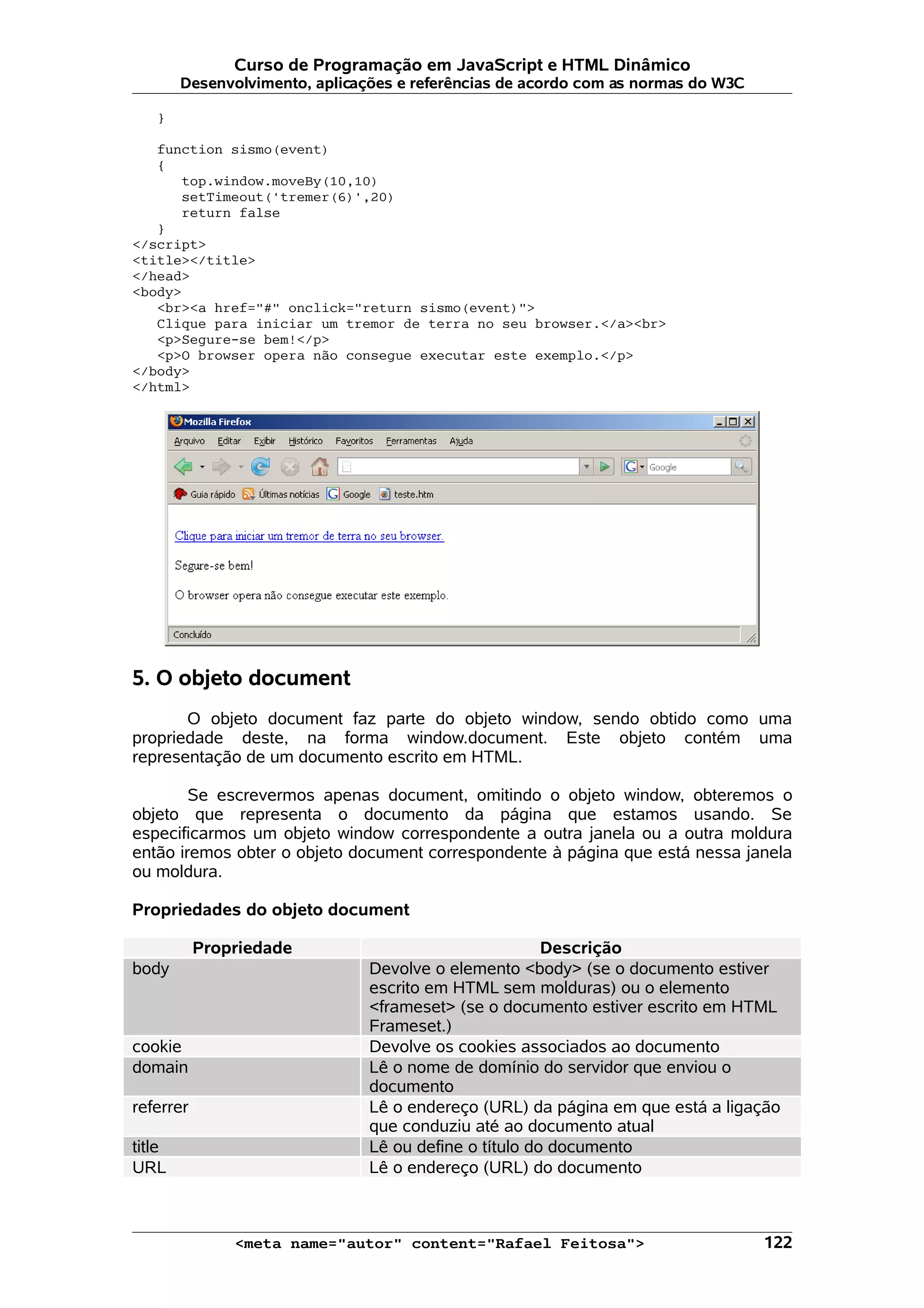 Curso de Programação em JavaScript e HTML Dinâmico Desenvolvimento, aplicações e referências de acordo com as normas do W3C } function sismo(event) { top.window.moveBy(10,10) setTimeout('tremer(6)',20) return false } </script> <title></title> </head> <body> <br><a href="#" onclick="return sismo(event)"> Clique para iniciar um tremor de terra no seu browser.</a><br> <p>Segure-se bem!</p> <p>O browser opera não consegue executar este exemplo.</p> </body> </html> 5. O objeto document O objeto document faz parte do objeto window, sendo obtido como uma propriedade deste, na forma window.document. Este objeto contém uma representação de um documento escrito em HTML. Se escrevermos apenas document, omitindo o objeto window, obteremos o objeto que representa o documento da página que estamos usando. Se especificarmos um objeto window correspondente a outra janela ou a outra moldura então iremos obter o objeto document correspondente à página que está nessa janela ou moldura. Propriedades do objeto document Propriedade Descrição body Devolve o elemento <body> (se o documento estiver escrito em HTML sem molduras) ou o elemento <frameset> (se o documento estiver escrito em HTML Frameset.) cookie Devolve os cookies associados ao documento domain Lê o nome de domínio do servidor que enviou o documento referrer Lê o endereço (URL) da página em que está a ligação que conduziu até ao documento atual title Lê ou define o título do documento URL Lê o endereço (URL) do documento <meta name="autor" content="Rafael Feitosa"> 122 