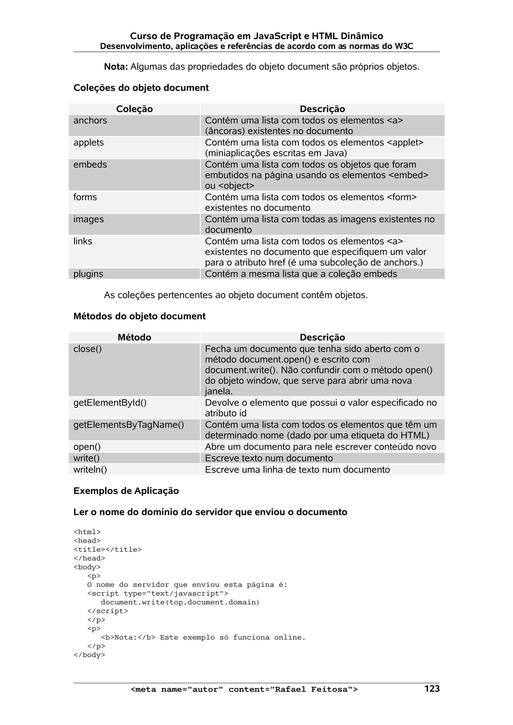 Curso de Programação em JavaScript e HTML Dinâmico Desenvolvimento, aplicações e referências de acordo com as normas do W3C Nota: Algumas das propriedades do objeto document são próprios objetos. Coleções do objeto document Coleção Descrição anchors Contém uma lista com todos os elementos <a> (âncoras) existentes no documento applets Contém uma lista com todos os elementos <applet> (miniaplicações escritas em Java) embeds Contém uma lista com todos os objetos que foram embutidos na página usando os elementos <embed> ou <object> forms Contém uma lista com todos os elementos <form> existentes no documento images Contém uma lista com todas as imagens existentes no documento links Contém uma lista com todos os elementos <a> existentes no documento que especifiquem um valor para o atributo href (é uma subcoleção de anchors.) plugins Contém a mesma lista que a coleção embeds As coleções pertencentes ao objeto document contêm objetos. Métodos do objeto document Método Descrição close() Fecha um documento que tenha sido aberto com o método document.open() e escrito com document.write(). Não confundir com o método open() do objeto window, que serve para abrir uma nova janela. getElementById() Devolve o elemento que possui o valor especificado no atributo id getElementsByTagName() Contém uma lista com todos os elementos que têm um determinado nome (dado por uma etiqueta do HTML) open() Abre um documento para nele escrever conteúdo novo write() Escreve texto num documento writeln() Escreve uma linha de texto num documento Exemplos de Aplicação Ler o nome do domínio do servidor que enviou o documento <html> <head> <title></title> </head> <body> <p> O nome do servidor que enviou esta página é: <script type="text/javascript"> document.write(top.document.domain) </script> </p> <p> <b>Nota:</b> Este exemplo só funciona online. </p> </body> <meta name="autor" content="Rafael Feitosa"> 123 