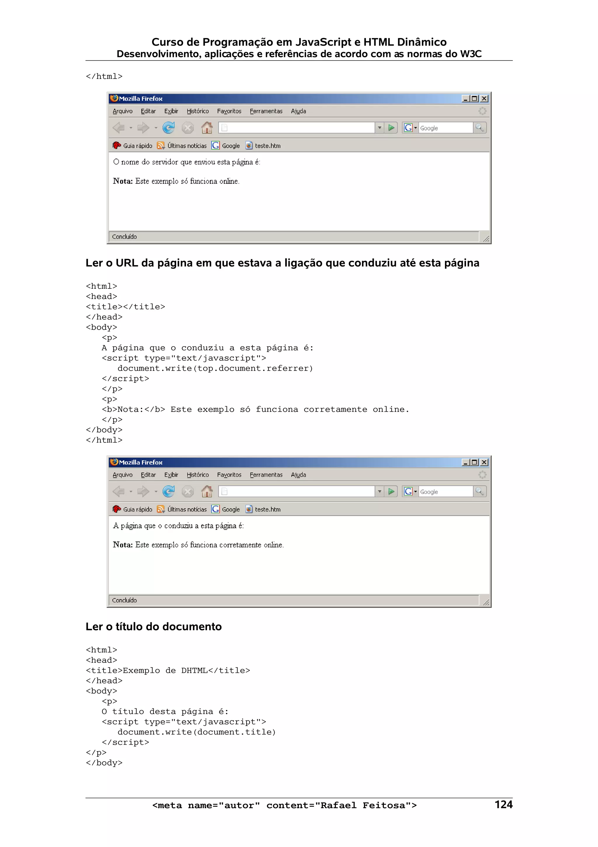 Curso de Programação em JavaScript e HTML Dinâmico Desenvolvimento, aplicações e referências de acordo com as normas do W3C </html> Ler o URL da página em que estava a ligação que conduziu até esta página <html> <head> <title></title> </head> <body> <p> A página que o conduziu a esta página é: <script type="text/javascript"> document.write(top.document.referrer) </script> </p> <p> <b>Nota:</b> Este exemplo só funciona corretamente online. </p> </body> </html> Ler o título do documento <html> <head> <title>Exemplo de DHTML</title> </head> <body> <p> O título desta página é: <script type="text/javascript"> document.write(document.title) </script> </p> </body> <meta name="autor" content="Rafael Feitosa"> 124 