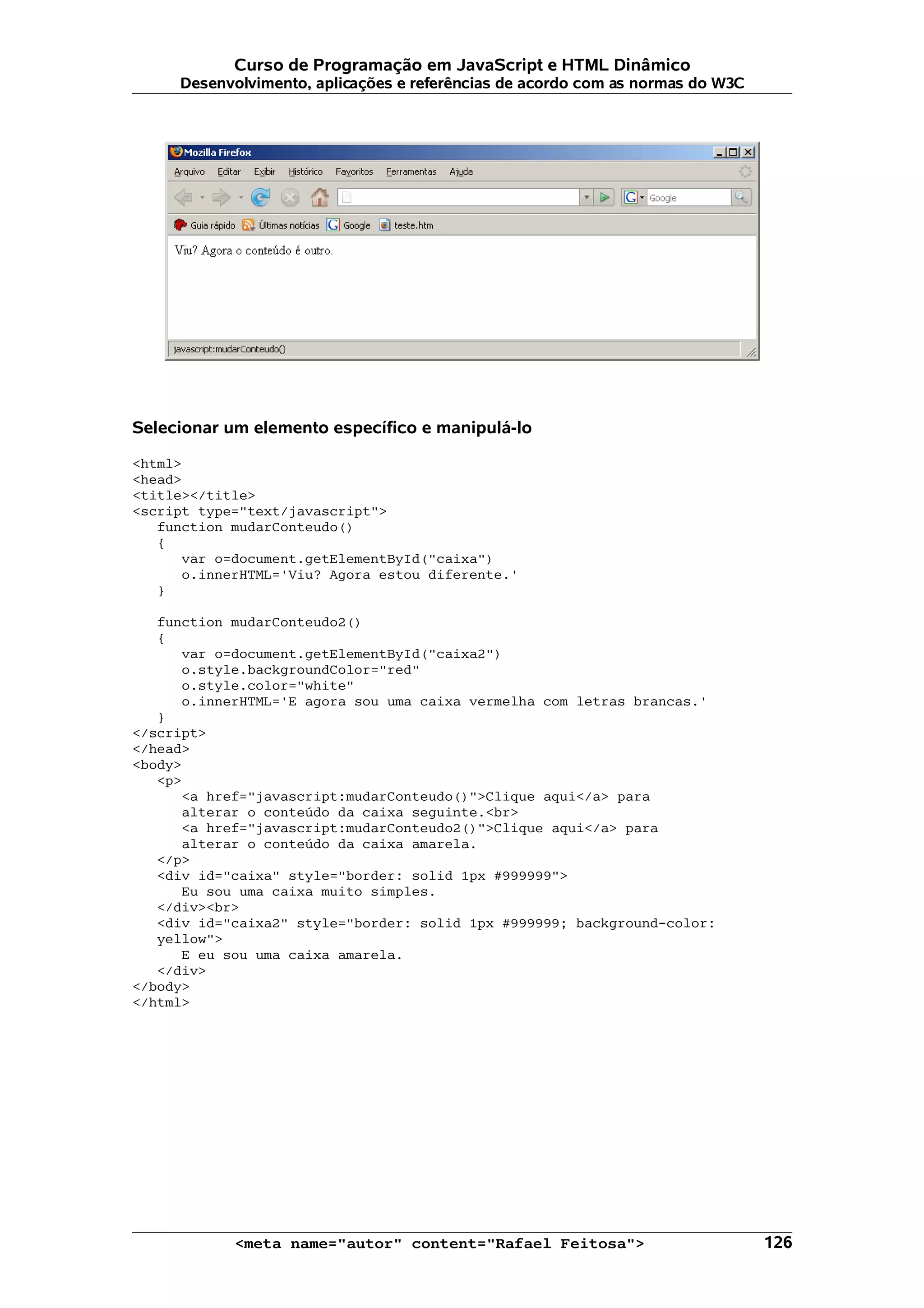 Curso de Programação em JavaScript e HTML Dinâmico Desenvolvimento, aplicações e referências de acordo com as normas do W3C Selecionar um elemento específico e manipulá-lo <html> <head> <title></title> <script type="text/javascript"> function mudarConteudo() { var o=document.getElementById("caixa") o.innerHTML='Viu? Agora estou diferente.' } function mudarConteudo2() { var o=document.getElementById("caixa2") o.style.backgroundColor="red" o.style.color="white" o.innerHTML='E agora sou uma caixa vermelha com letras brancas.' } </script> </head> <body> <p> <a href="javascript:mudarConteudo()">Clique aqui</a> para alterar o conteúdo da caixa seguinte.<br> <a href="javascript:mudarConteudo2()">Clique aqui</a> para alterar o conteúdo da caixa amarela. </p> <div id="caixa" style="border: solid 1px #999999"> Eu sou uma caixa muito simples. </div><br> <div id="caixa2" style="border: solid 1px #999999; background-color: yellow"> E eu sou uma caixa amarela. </div> </body> </html> <meta name="autor" content="Rafael Feitosa"> 126 