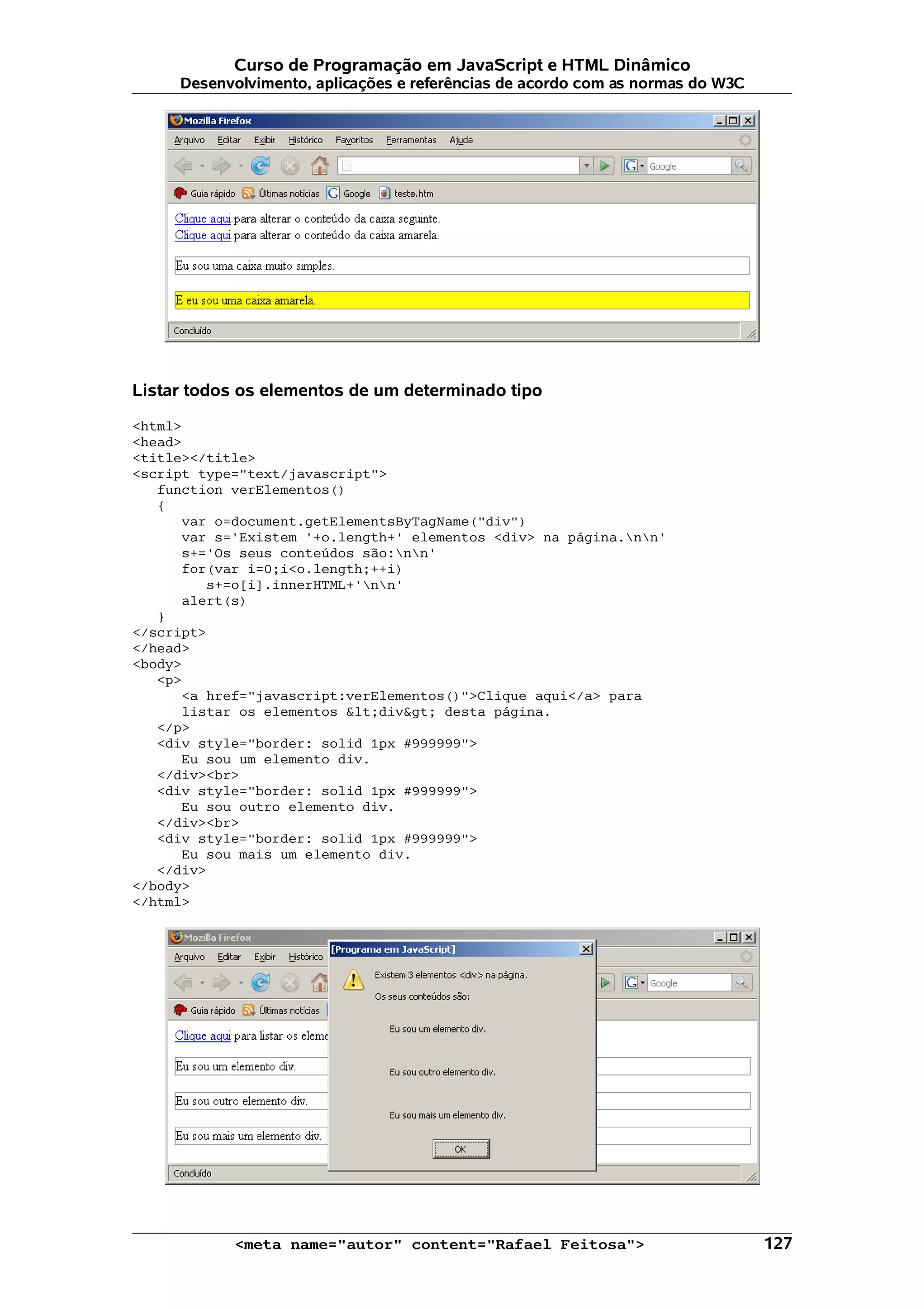 Curso de Programação em JavaScript e HTML Dinâmico Desenvolvimento, aplicações e referências de acordo com as normas do W3C Listar todos os elementos de um determinado tipo <html> <head> <title></title> <script type="text/javascript"> function verElementos() { var o=document.getElementsByTagName("div") var s='Existem '+o.length+' elementos <div> na página.nn' s+='Os seus conteúdos são:nn' for(var i=0;i<o.length;++i) s+=o[i].innerHTML+'nn' alert(s) } </script> </head> <body> <p> <a href="javascript:verElementos()">Clique aqui</a> para listar os elementos &lt;div&gt; desta página. </p> <div style="border: solid 1px #999999"> Eu sou um elemento div. </div><br> <div style="border: solid 1px #999999"> Eu sou outro elemento div. </div><br> <div style="border: solid 1px #999999"> Eu sou mais um elemento div. </div> </body> </html> <meta name="autor" content="Rafael Feitosa"> 127 