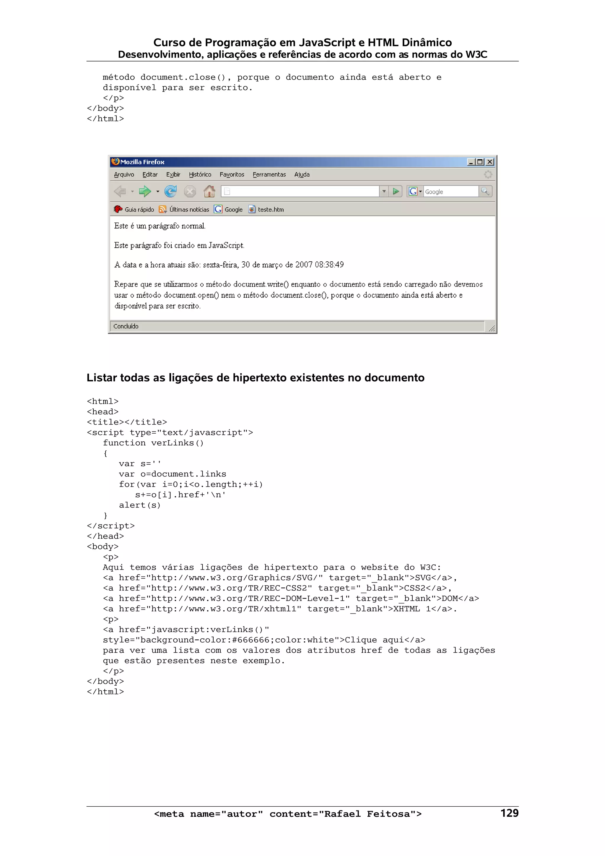 Curso de Programação em JavaScript e HTML Dinâmico Desenvolvimento, aplicações e referências de acordo com as normas do W3C método document.close(), porque o documento ainda está aberto e disponível para ser escrito. </p> </body> </html> Listar todas as ligações de hipertexto existentes no documento <html> <head> <title></title> <script type="text/javascript"> function verLinks() { var s='' var o=document.links for(var i=0;i<o.length;++i) s+=o[i].href+'n' alert(s) } </script> </head> <body> <p> Aqui temos várias ligações de hipertexto para o website do W3C: <a href="http://www.w3.org/Graphics/SVG/" target="_blank">SVG</a>, <a href="http://www.w3.org/TR/REC-CSS2" target="_blank">CSS2</a>, <a href="http://www.w3.org/TR/REC-DOM-Level-1" target="_blank">DOM</a> <a href="http://www.w3.org/TR/xhtml1" target="_blank">XHTML 1</a>. <p> <a href="javascript:verLinks()" style="background-color:#666666;color:white">Clique aqui</a> para ver uma lista com os valores dos atributos href de todas as ligações que estão presentes neste exemplo. </p> </body> </html> <meta name="autor" content="Rafael Feitosa"> 129 