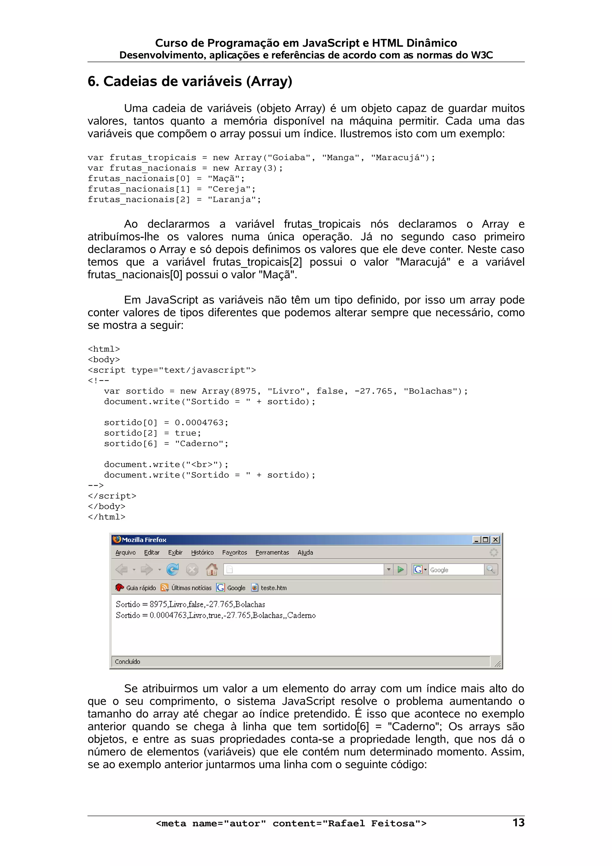 Curso de Programação em JavaScript e HTML Dinâmico Desenvolvimento, aplicações e referências de acordo com as normas do W3C 6. Cadeias de variáveis (Array) Uma cadeia de variáveis (objeto Array) é um objeto capaz de guardar muitos valores, tantos quanto a memória disponível na máquina permitir. Cada uma das variáveis que compõem o array possui um índice. Ilustremos isto com um exemplo: var frutas_tropicais = new Array("Goiaba", "Manga", "Maracujá"); var frutas_nacionais = new Array(3); frutas_nacionais[0] = "Maçã"; frutas_nacionais[1] = "Cereja"; frutas_nacionais[2] = "Laranja"; Ao declararmos a variável frutas_tropicais nós declaramos o Array e atribuímos-lhe os valores numa única operação. Já no segundo caso primeiro declaramos o Array e só depois definimos os valores que ele deve conter. Neste caso temos que a variável frutas_tropicais[2] possui o valor "Maracujá" e a variável frutas_nacionais[0] possui o valor "Maçã". Em JavaScript as variáveis não têm um tipo definido, por isso um array pode conter valores de tipos diferentes que podemos alterar sempre que necessário, como se mostra a seguir: <html> <body> <script type="text/javascript"> <!-- var sortido = new Array(8975, "Livro", false, -27.765, "Bolachas"); document.write("Sortido = " + sortido); sortido[0] = 0.0004763; sortido[2] = true; sortido[6] = "Caderno"; document.write("<br>"); document.write("Sortido = " + sortido); --> </script> </body> </html> Se atribuirmos um valor a um elemento do array com um índice mais alto do que o seu comprimento, o sistema JavaScript resolve o problema aumentando o tamanho do array até chegar ao índice pretendido. É isso que acontece no exemplo anterior quando se chega à linha que tem sortido[6] = "Caderno"; Os arrays são objetos, e entre as suas propriedades conta-se a propriedade length, que nos dá o número de elementos (variáveis) que ele contém num determinado momento. Assim, se ao exemplo anterior juntarmos uma linha com o seguinte código: <meta name="autor" content="Rafael Feitosa"> 13 