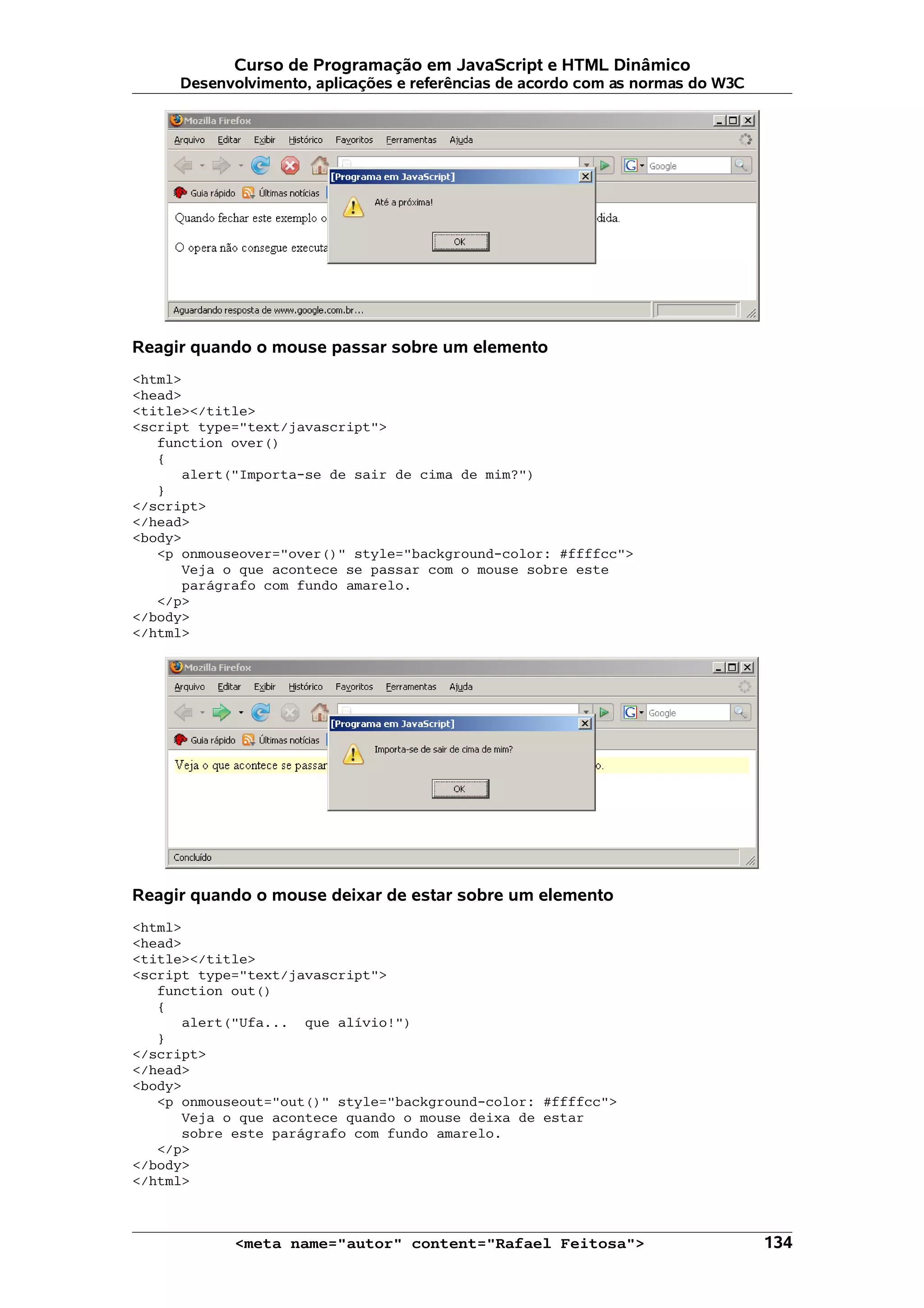 Curso de Programação em JavaScript e HTML Dinâmico Desenvolvimento, aplicações e referências de acordo com as normas do W3C Reagir quando o mouse passar sobre um elemento <html> <head> <title></title> <script type="text/javascript"> function over() { alert("Importa-se de sair de cima de mim?") } </script> </head> <body> <p onmouseover="over()" style="background-color: #ffffcc"> Veja o que acontece se passar com o mouse sobre este parágrafo com fundo amarelo. </p> </body> </html> Reagir quando o mouse deixar de estar sobre um elemento <html> <head> <title></title> <script type="text/javascript"> function out() { alert("Ufa... que alívio!") } </script> </head> <body> <p onmouseout="out()" style="background-color: #ffffcc"> Veja o que acontece quando o mouse deixa de estar sobre este parágrafo com fundo amarelo. </p> </body> </html> <meta name="autor" content="Rafael Feitosa"> 134 