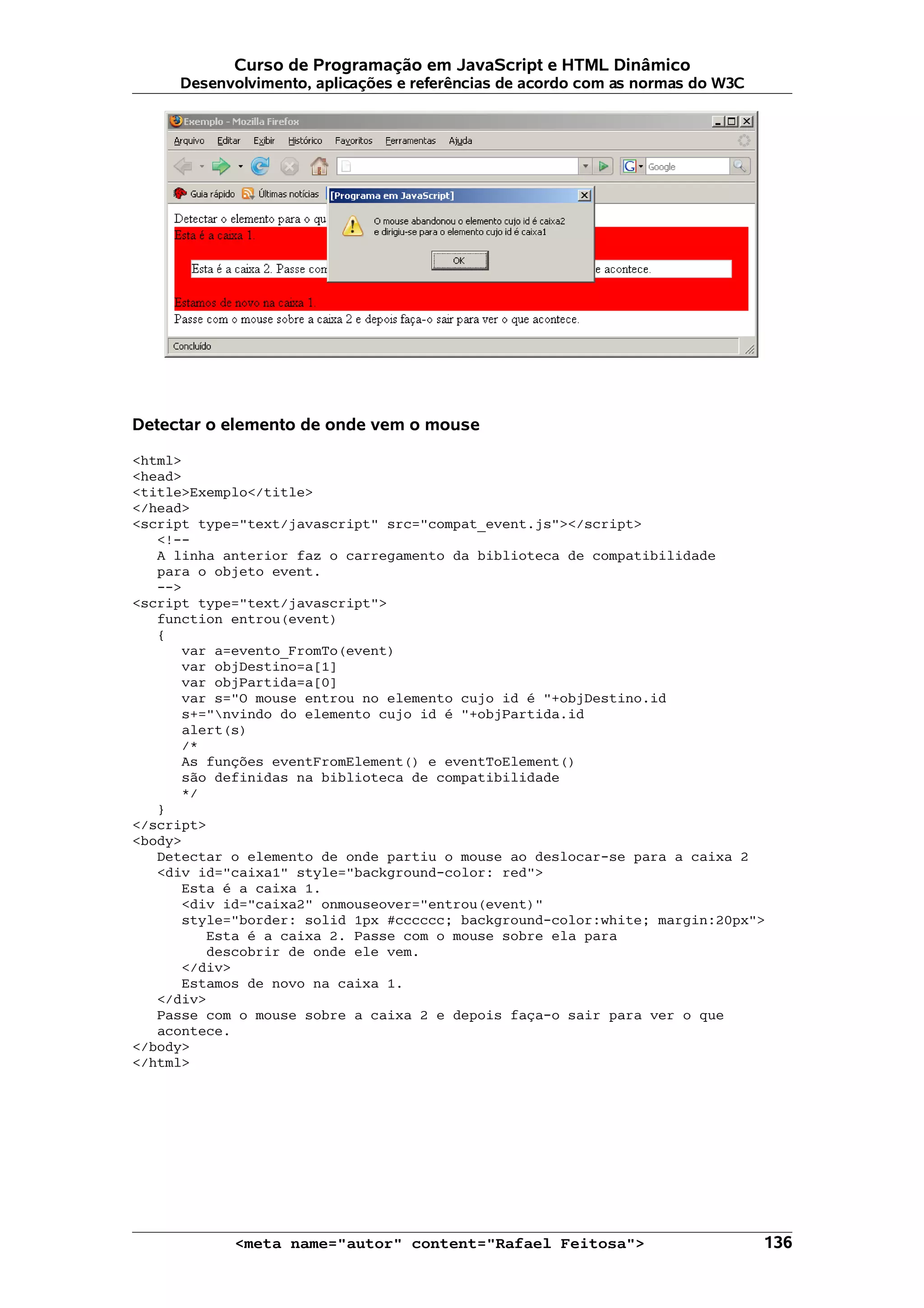 Curso de Programação em JavaScript e HTML Dinâmico Desenvolvimento, aplicações e referências de acordo com as normas do W3C Detectar o elemento de onde vem o mouse <html> <head> <title>Exemplo</title> </head> <script type="text/javascript" src="compat_event.js"></script> <!-- A linha anterior faz o carregamento da biblioteca de compatibilidade para o objeto event. --> <script type="text/javascript"> function entrou(event) { var a=evento_FromTo(event) var objDestino=a[1] var objPartida=a[0] var s="O mouse entrou no elemento cujo id é "+objDestino.id s+="nvindo do elemento cujo id é "+objPartida.id alert(s) /* As funções eventFromElement() e eventToElement() são definidas na biblioteca de compatibilidade */ } </script> <body> Detectar o elemento de onde partiu o mouse ao deslocar-se para a caixa 2 <div id="caixa1" style="background-color: red"> Esta é a caixa 1. <div id="caixa2" onmouseover="entrou(event)" style="border: solid 1px #cccccc; background-color:white; margin:20px"> Esta é a caixa 2. Passe com o mouse sobre ela para descobrir de onde ele vem. </div> Estamos de novo na caixa 1. </div> Passe com o mouse sobre a caixa 2 e depois faça-o sair para ver o que acontece. </body> </html> <meta name="autor" content="Rafael Feitosa"> 136 