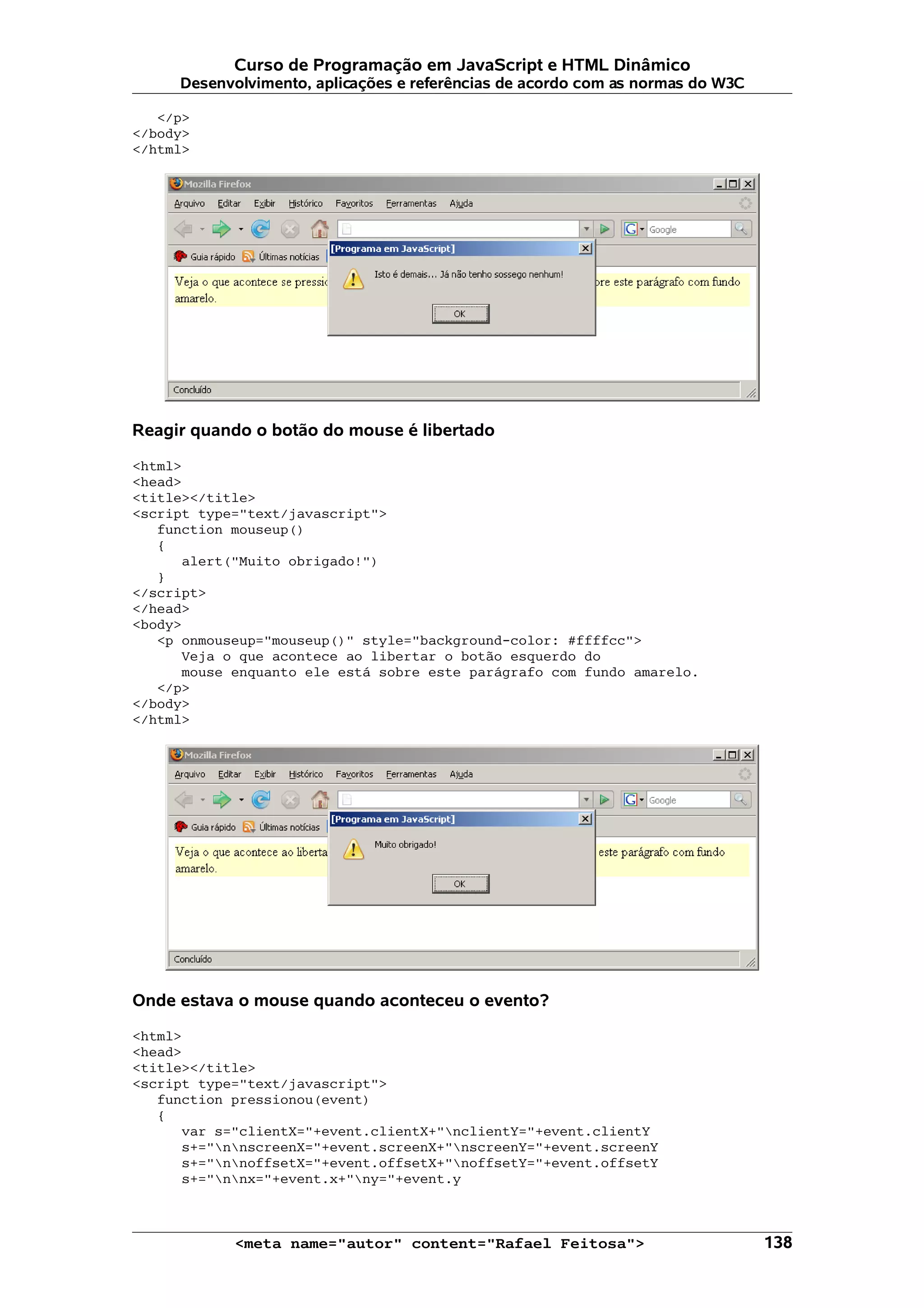 Curso de Programação em JavaScript e HTML Dinâmico Desenvolvimento, aplicações e referências de acordo com as normas do W3C </p> </body> </html> Reagir quando o botão do mouse é libertado <html> <head> <title></title> <script type="text/javascript"> function mouseup() { alert("Muito obrigado!") } </script> </head> <body> <p onmouseup="mouseup()" style="background-color: #ffffcc"> Veja o que acontece ao libertar o botão esquerdo do mouse enquanto ele está sobre este parágrafo com fundo amarelo. </p> </body> </html> Onde estava o mouse quando aconteceu o evento? <html> <head> <title></title> <script type="text/javascript"> function pressionou(event) { var s="clientX="+event.clientX+"nclientY="+event.clientY s+="nnscreenX="+event.screenX+"nscreenY="+event.screenY s+="nnoffsetX="+event.offsetX+"noffsetY="+event.offsetY s+="nnx="+event.x+"ny="+event.y <meta name="autor" content="Rafael Feitosa"> 138 