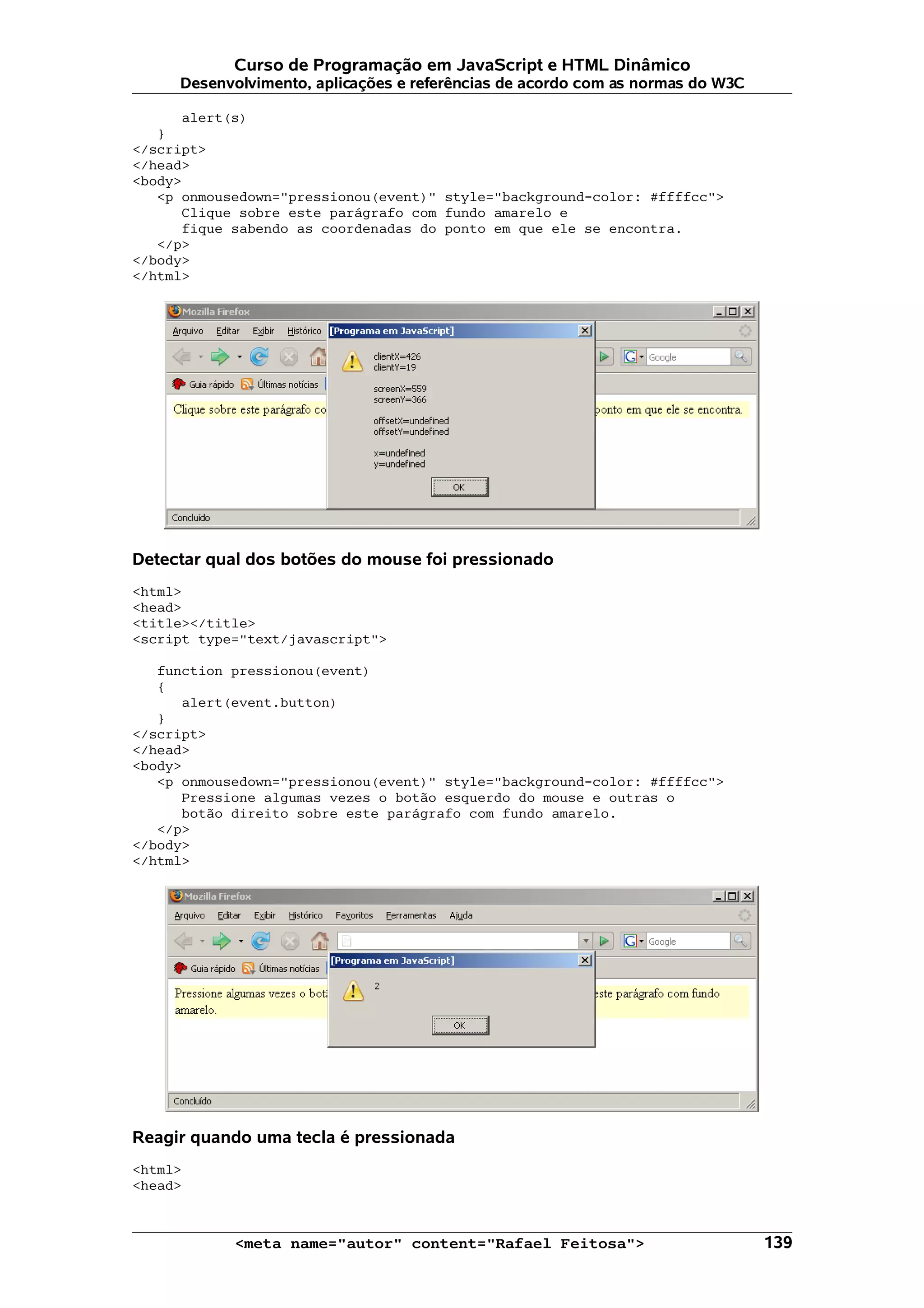 Curso de Programação em JavaScript e HTML Dinâmico Desenvolvimento, aplicações e referências de acordo com as normas do W3C alert(s) } </script> </head> <body> <p onmousedown="pressionou(event)" style="background-color: #ffffcc"> Clique sobre este parágrafo com fundo amarelo e fique sabendo as coordenadas do ponto em que ele se encontra. </p> </body> </html> Detectar qual dos botões do mouse foi pressionado <html> <head> <title></title> <script type="text/javascript"> function pressionou(event) { alert(event.button) } </script> </head> <body> <p onmousedown="pressionou(event)" style="background-color: #ffffcc"> Pressione algumas vezes o botão esquerdo do mouse e outras o botão direito sobre este parágrafo com fundo amarelo. </p> </body> </html> Reagir quando uma tecla é pressionada <html> <head> <meta name="autor" content="Rafael Feitosa"> 139 