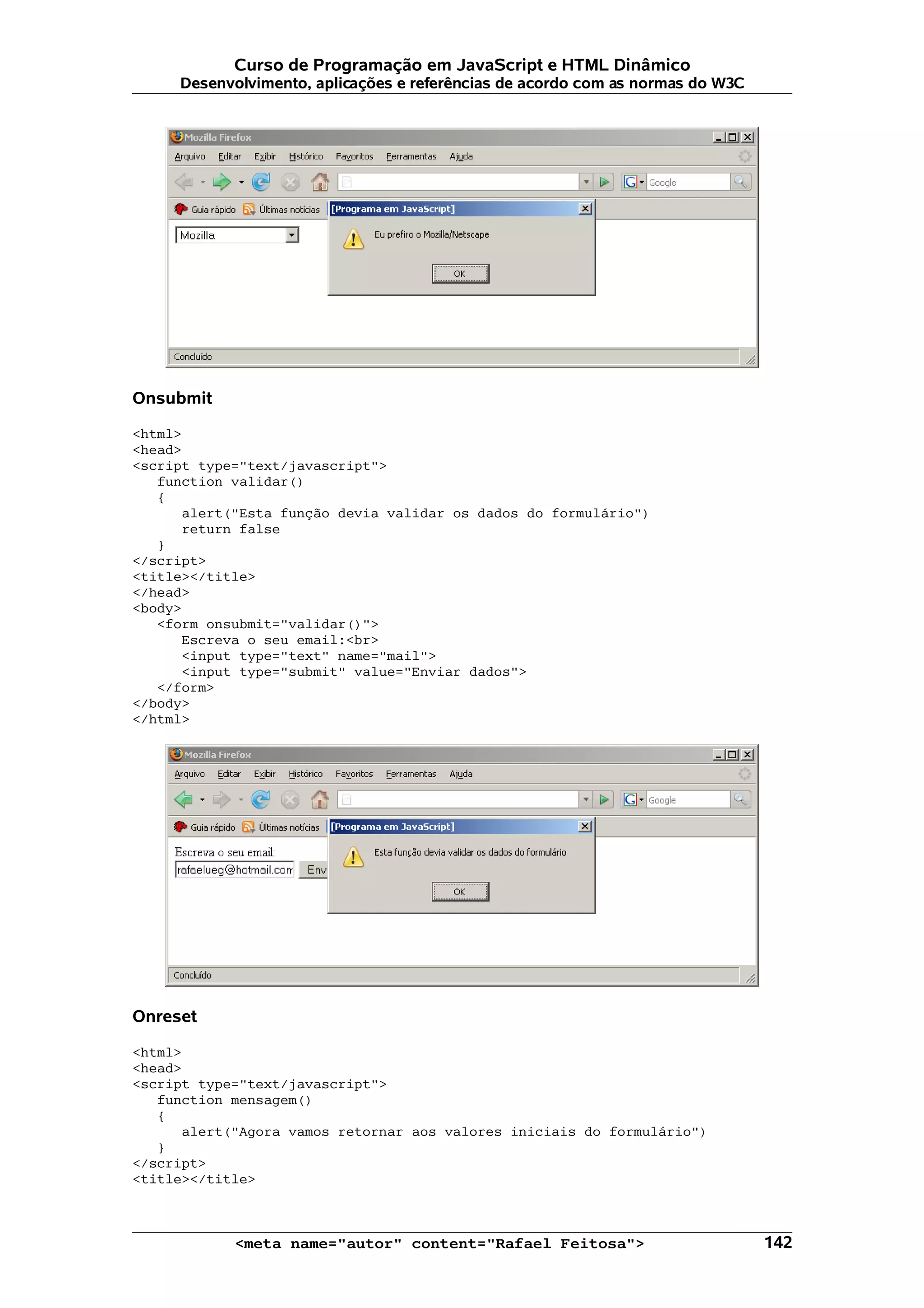 Curso de Programação em JavaScript e HTML Dinâmico Desenvolvimento, aplicações e referências de acordo com as normas do W3C Onsubmit <html> <head> <script type="text/javascript"> function validar() { alert("Esta função devia validar os dados do formulário") return false } </script> <title></title> </head> <body> <form onsubmit="validar()"> Escreva o seu email:<br> <input type="text" name="mail"> <input type="submit" value="Enviar dados"> </form> </body> </html> Onreset <html> <head> <script type="text/javascript"> function mensagem() { alert("Agora vamos retornar aos valores iniciais do formulário") } </script> <title></title> <meta name="autor" content="Rafael Feitosa"> 142 