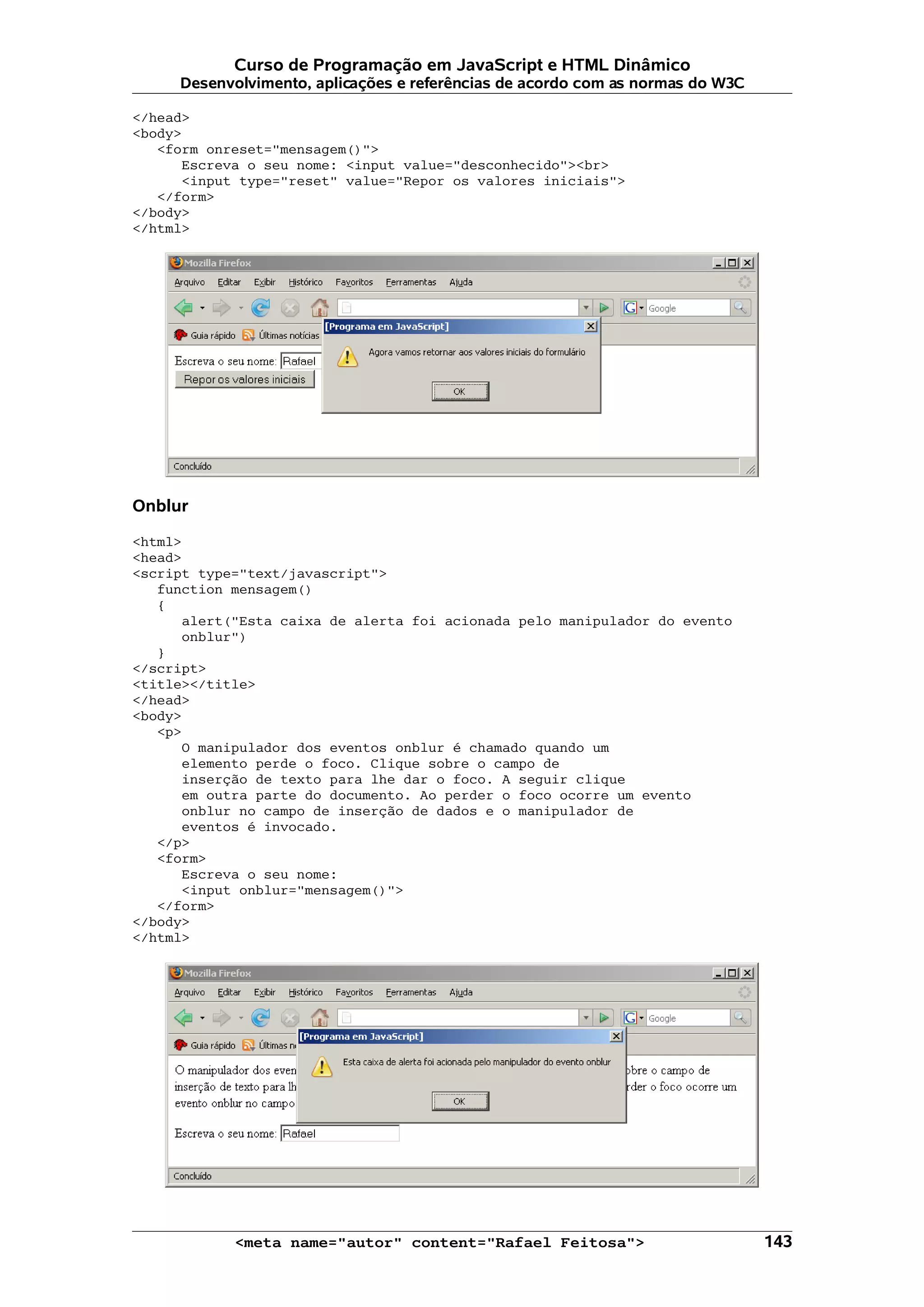 Curso de Programação em JavaScript e HTML Dinâmico Desenvolvimento, aplicações e referências de acordo com as normas do W3C </head> <body> <form onreset="mensagem()"> Escreva o seu nome: <input value="desconhecido"><br> <input type="reset" value="Repor os valores iniciais"> </form> </body> </html> Onblur <html> <head> <script type="text/javascript"> function mensagem() { alert("Esta caixa de alerta foi acionada pelo manipulador do evento onblur") } </script> <title></title> </head> <body> <p> O manipulador dos eventos onblur é chamado quando um elemento perde o foco. Clique sobre o campo de inserção de texto para lhe dar o foco. A seguir clique em outra parte do documento. Ao perder o foco ocorre um evento onblur no campo de inserção de dados e o manipulador de eventos é invocado. </p> <form> Escreva o seu nome: <input onblur="mensagem()"> </form> </body> </html> <meta name="autor" content="Rafael Feitosa"> 143 