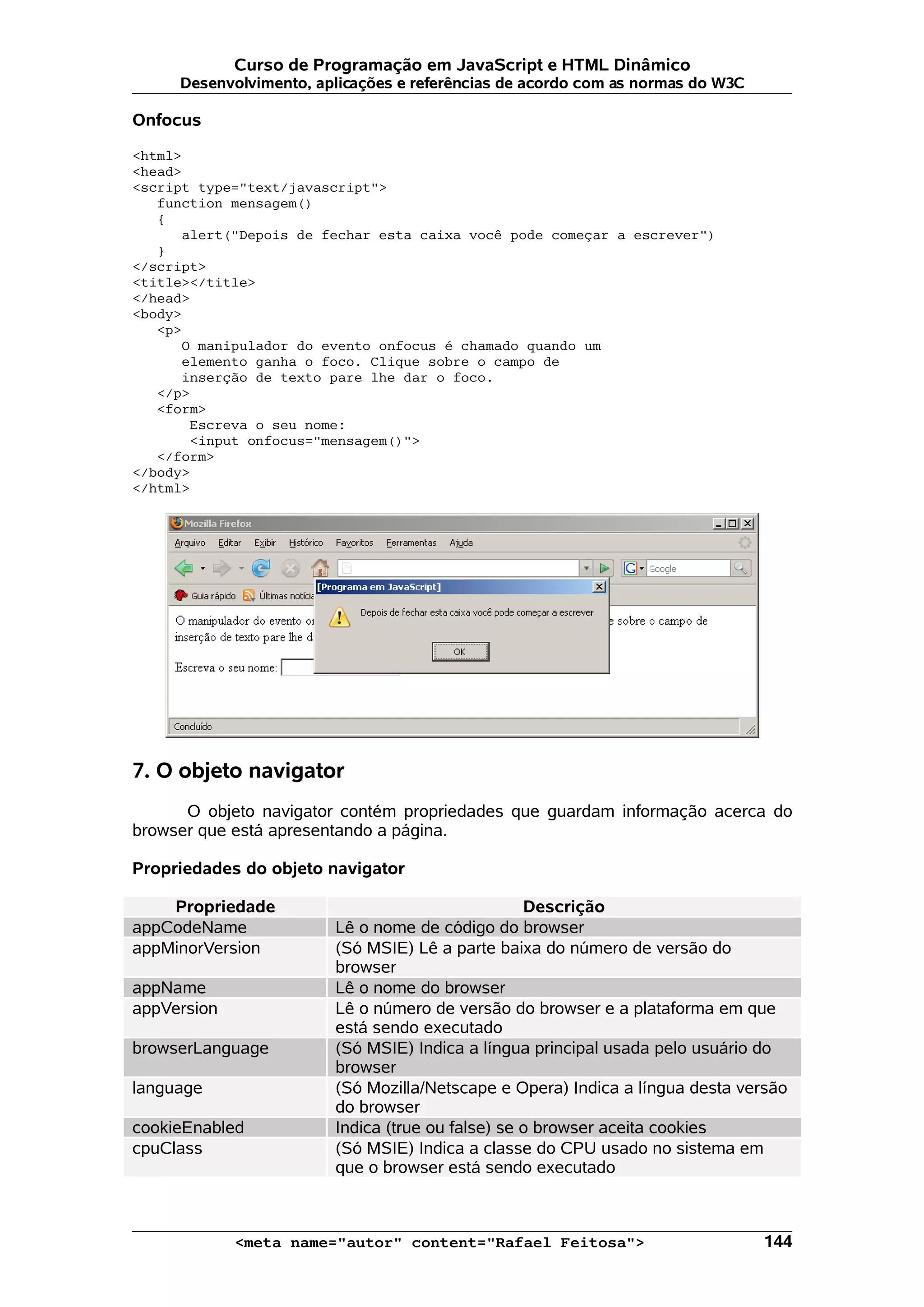 Curso de Programação em JavaScript e HTML Dinâmico Desenvolvimento, aplicações e referências de acordo com as normas do W3C Onfocus <html> <head> <script type="text/javascript"> function mensagem() { alert("Depois de fechar esta caixa você pode começar a escrever") } </script> <title></title> </head> <body> <p> O manipulador do evento onfocus é chamado quando um elemento ganha o foco. Clique sobre o campo de inserção de texto pare lhe dar o foco. </p> <form> Escreva o seu nome: <input onfocus="mensagem()"> </form> </body> </html> 7. O objeto navigator O objeto navigator contém propriedades que guardam informação acerca do browser que está apresentando a página. Propriedades do objeto navigator Propriedade Descrição appCodeName Lê o nome de código do browser appMinorVersion (Só MSIE) Lê a parte baixa do número de versão do browser appName Lê o nome do browser appVersion Lê o número de versão do browser e a plataforma em que está sendo executado browserLanguage (Só MSIE) Indica a língua principal usada pelo usuário do browser language (Só Mozilla/Netscape e Opera) Indica a língua desta versão do browser cookieEnabled Indica (true ou false) se o browser aceita cookies cpuClass (Só MSIE) Indica a classe do CPU usado no sistema em que o browser está sendo executado <meta name="autor" content="Rafael Feitosa"> 144 