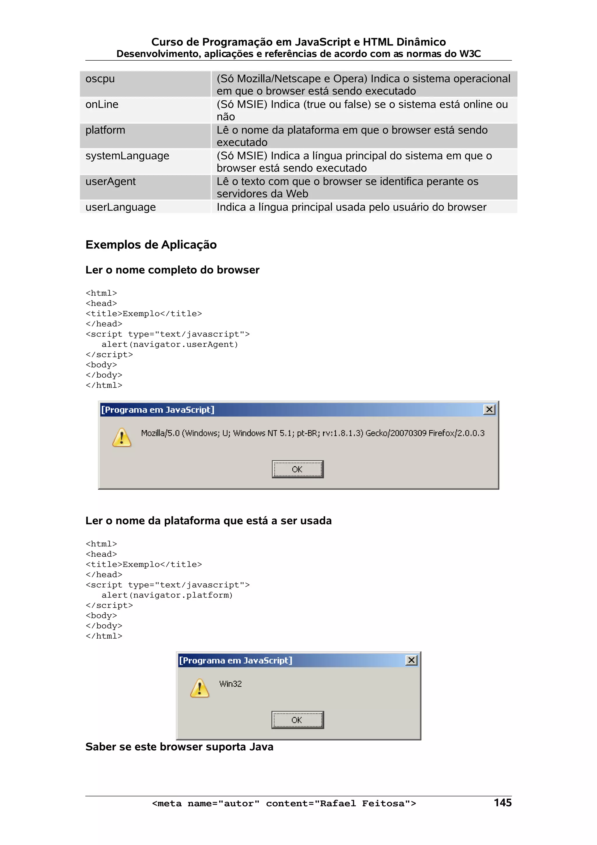 Curso de Programação em JavaScript e HTML Dinâmico Desenvolvimento, aplicações e referências de acordo com as normas do W3C oscpu (Só Mozilla/Netscape e Opera) Indica o sistema operacional em que o browser está sendo executado onLine (Só MSIE) Indica (true ou false) se o sistema está online ou não platform Lê o nome da plataforma em que o browser está sendo executado systemLanguage (Só MSIE) Indica a língua principal do sistema em que o browser está sendo executado userAgent Lê o texto com que o browser se identifica perante os servidores da Web userLanguage Indica a língua principal usada pelo usuário do browser Exemplos de Aplicação Ler o nome completo do browser <html> <head> <title>Exemplo</title> </head> <script type="text/javascript"> alert(navigator.userAgent) </script> <body> </body> </html> Ler o nome da plataforma que está a ser usada <html> <head> <title>Exemplo</title> </head> <script type="text/javascript"> alert(navigator.platform) </script> <body> </body> </html> Saber se este browser suporta Java <meta name="autor" content="Rafael Feitosa"> 145 
