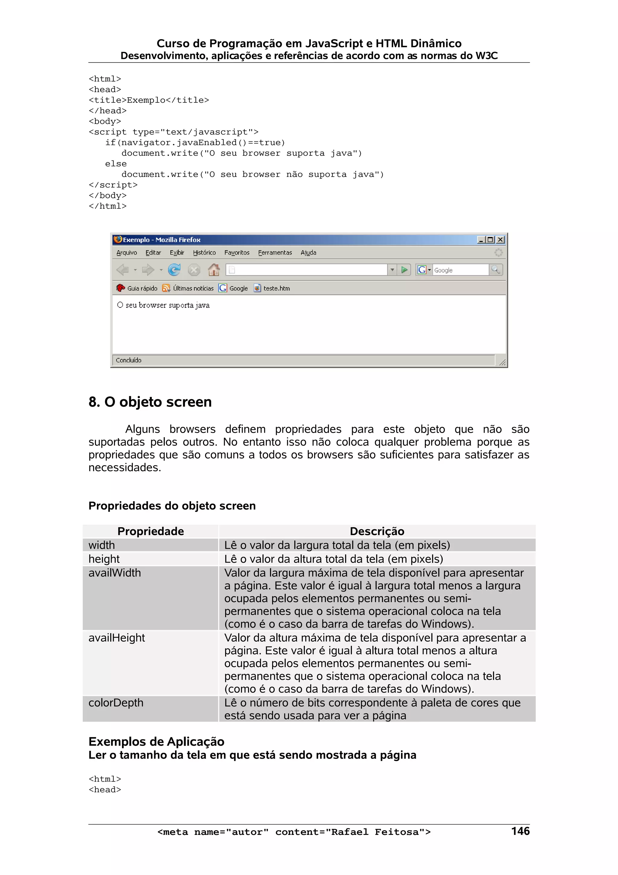 Curso de Programação em JavaScript e HTML Dinâmico Desenvolvimento, aplicações e referências de acordo com as normas do W3C <html> <head> <title>Exemplo</title> </head> <body> <script type="text/javascript"> if(navigator.javaEnabled()==true) document.write("O seu browser suporta java") else document.write("O seu browser não suporta java") </script> </body> </html> 8. O objeto screen Alguns browsers definem propriedades para este objeto que não são suportadas pelos outros. No entanto isso não coloca qualquer problema porque as propriedades que são comuns a todos os browsers são suficientes para satisfazer as necessidades. Propriedades do objeto screen Propriedade Descrição width Lê o valor da largura total da tela (em pixels) height Lê o valor da altura total da tela (em pixels) availWidth Valor da largura máxima de tela disponível para apresentar a página. Este valor é igual à largura total menos a largura ocupada pelos elementos permanentes ou semi- permanentes que o sistema operacional coloca na tela (como é o caso da barra de tarefas do Windows). availHeight Valor da altura máxima de tela disponível para apresentar a página. Este valor é igual à altura total menos a altura ocupada pelos elementos permanentes ou semi- permanentes que o sistema operacional coloca na tela (como é o caso da barra de tarefas do Windows). colorDepth Lê o número de bits correspondente à paleta de cores que está sendo usada para ver a página Exemplos de Aplicação Ler o tamanho da tela em que está sendo mostrada a página <html> <head> <meta name="autor" content="Rafael Feitosa"> 146 