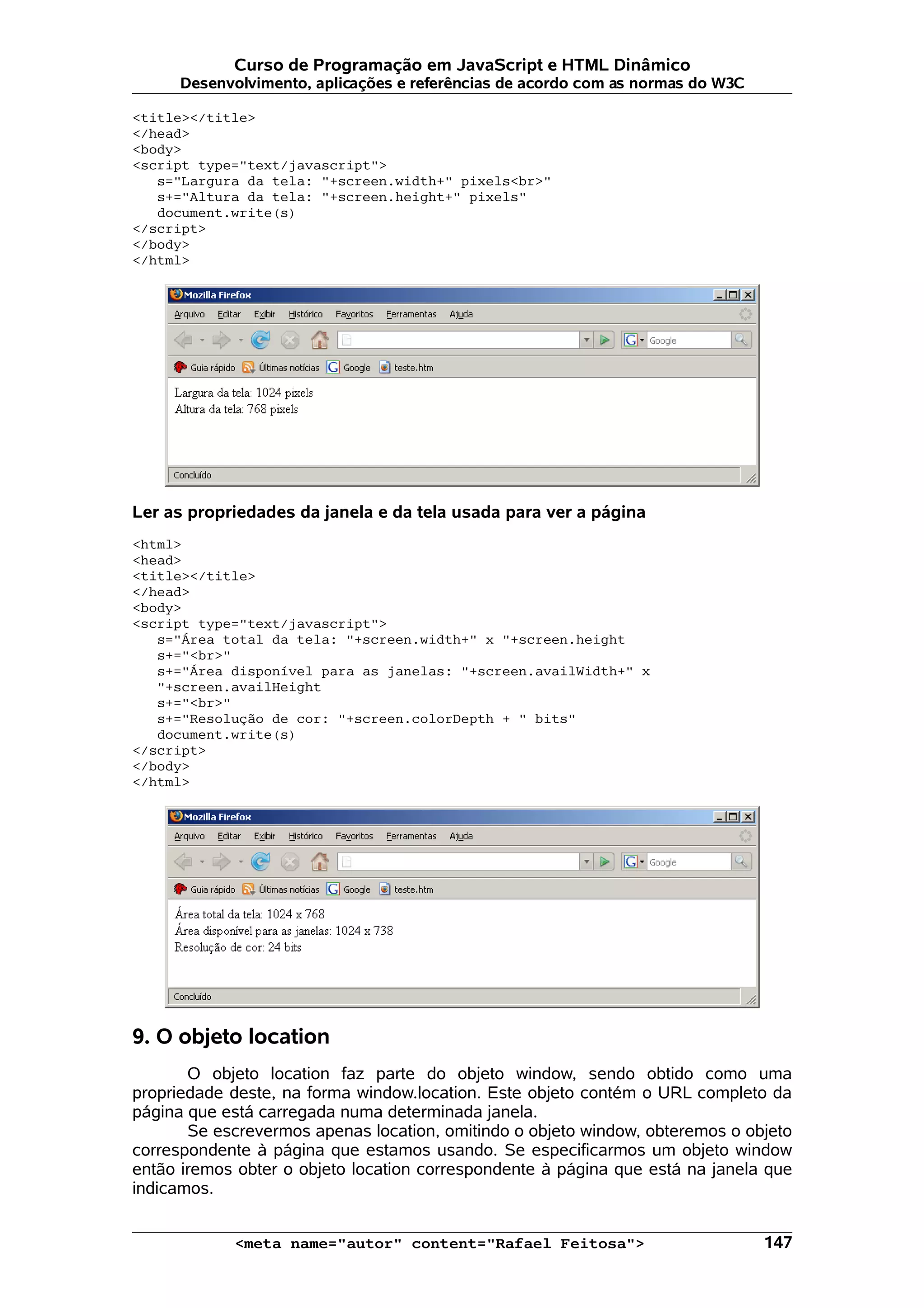 Curso de Programação em JavaScript e HTML Dinâmico Desenvolvimento, aplicações e referências de acordo com as normas do W3C <title></title> </head> <body> <script type="text/javascript"> s="Largura da tela: "+screen.width+" pixels<br>" s+="Altura da tela: "+screen.height+" pixels" document.write(s) </script> </body> </html> Ler as propriedades da janela e da tela usada para ver a página <html> <head> <title></title> </head> <body> <script type="text/javascript"> s="Área total da tela: "+screen.width+" x "+screen.height s+="<br>" s+="Área disponível para as janelas: "+screen.availWidth+" x "+screen.availHeight s+="<br>" s+="Resolução de cor: "+screen.colorDepth + " bits" document.write(s) </script> </body> </html> 9. O objeto location O objeto location faz parte do objeto window, sendo obtido como uma propriedade deste, na forma window.location. Este objeto contém o URL completo da página que está carregada numa determinada janela. Se escrevermos apenas location, omitindo o objeto window, obteremos o objeto correspondente à página que estamos usando. Se especificarmos um objeto window então iremos obter o objeto location correspondente à página que está na janela que indicamos. <meta name="autor" content="Rafael Feitosa"> 147 