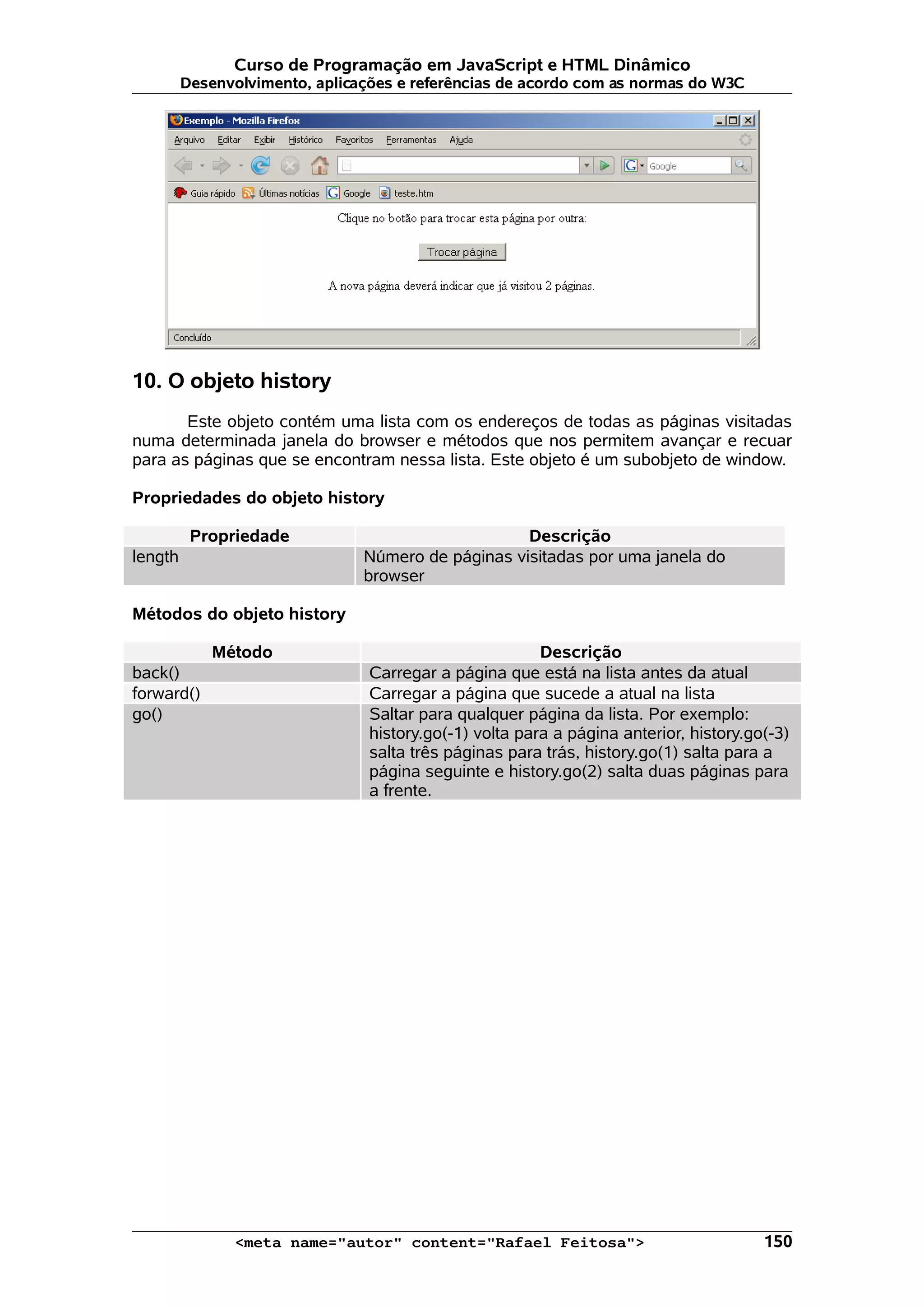 Curso de Programação em JavaScript e HTML Dinâmico Desenvolvimento, aplicações e referências de acordo com as normas do W3C 10. O objeto history Este objeto contém uma lista com os endereços de todas as páginas visitadas numa determinada janela do browser e métodos que nos permitem avançar e recuar para as páginas que se encontram nessa lista. Este objeto é um subobjeto de window. Propriedades do objeto history Propriedade Descrição length Número de páginas visitadas por uma janela do browser Métodos do objeto history Método Descrição back() Carregar a página que está na lista antes da atual forward() Carregar a página que sucede a atual na lista go() Saltar para qualquer página da lista. Por exemplo: history.go(-1) volta para a página anterior, history.go(-3) salta três páginas para trás, history.go(1) salta para a página seguinte e history.go(2) salta duas páginas para a frente. <meta name="autor" content="Rafael Feitosa"> 150 
