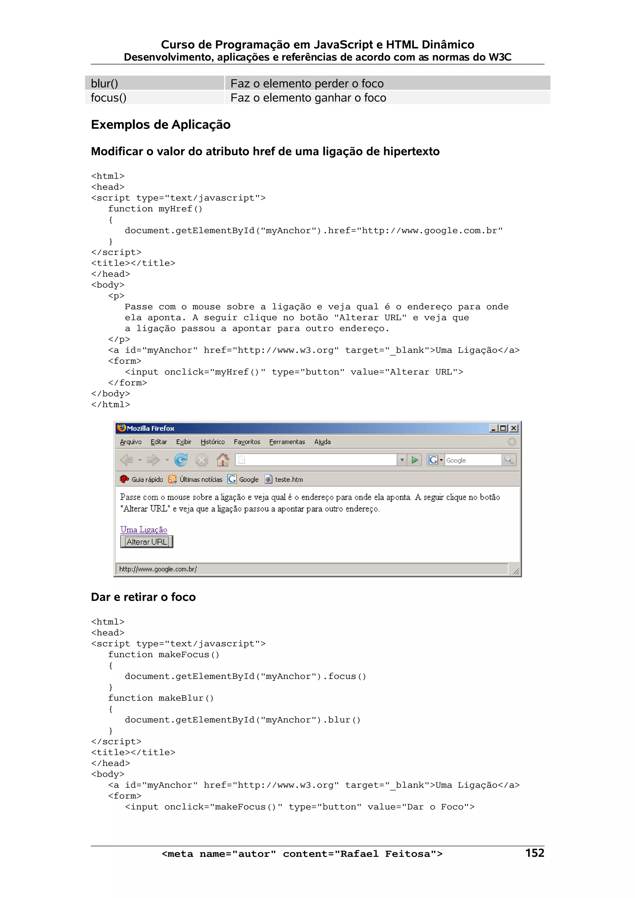 Curso de Programação em JavaScript e HTML Dinâmico Desenvolvimento, aplicações e referências de acordo com as normas do W3C blur() Faz o elemento perder o foco focus() Faz o elemento ganhar o foco Exemplos de Aplicação Modificar o valor do atributo href de uma ligação de hipertexto <html> <head> <script type="text/javascript"> function myHref() { document.getElementById("myAnchor").href="http://www.google.com.br" } </script> <title></title> </head> <body> <p> Passe com o mouse sobre a ligação e veja qual é o endereço para onde ela aponta. A seguir clique no botão "Alterar URL" e veja que a ligação passou a apontar para outro endereço. </p> <a id="myAnchor" href="http://www.w3.org" target="_blank">Uma Ligação</a> <form> <input onclick="myHref()" type="button" value="Alterar URL"> </form> </body> </html> Dar e retirar o foco <html> <head> <script type="text/javascript"> function makeFocus() { document.getElementById("myAnchor").focus() } function makeBlur() { document.getElementById("myAnchor").blur() } </script> <title></title> </head> <body> <a id="myAnchor" href="http://www.w3.org" target="_blank">Uma Ligação</a> <form> <input onclick="makeFocus()" type="button" value="Dar o Foco"> <meta name="autor" content="Rafael Feitosa"> 152 