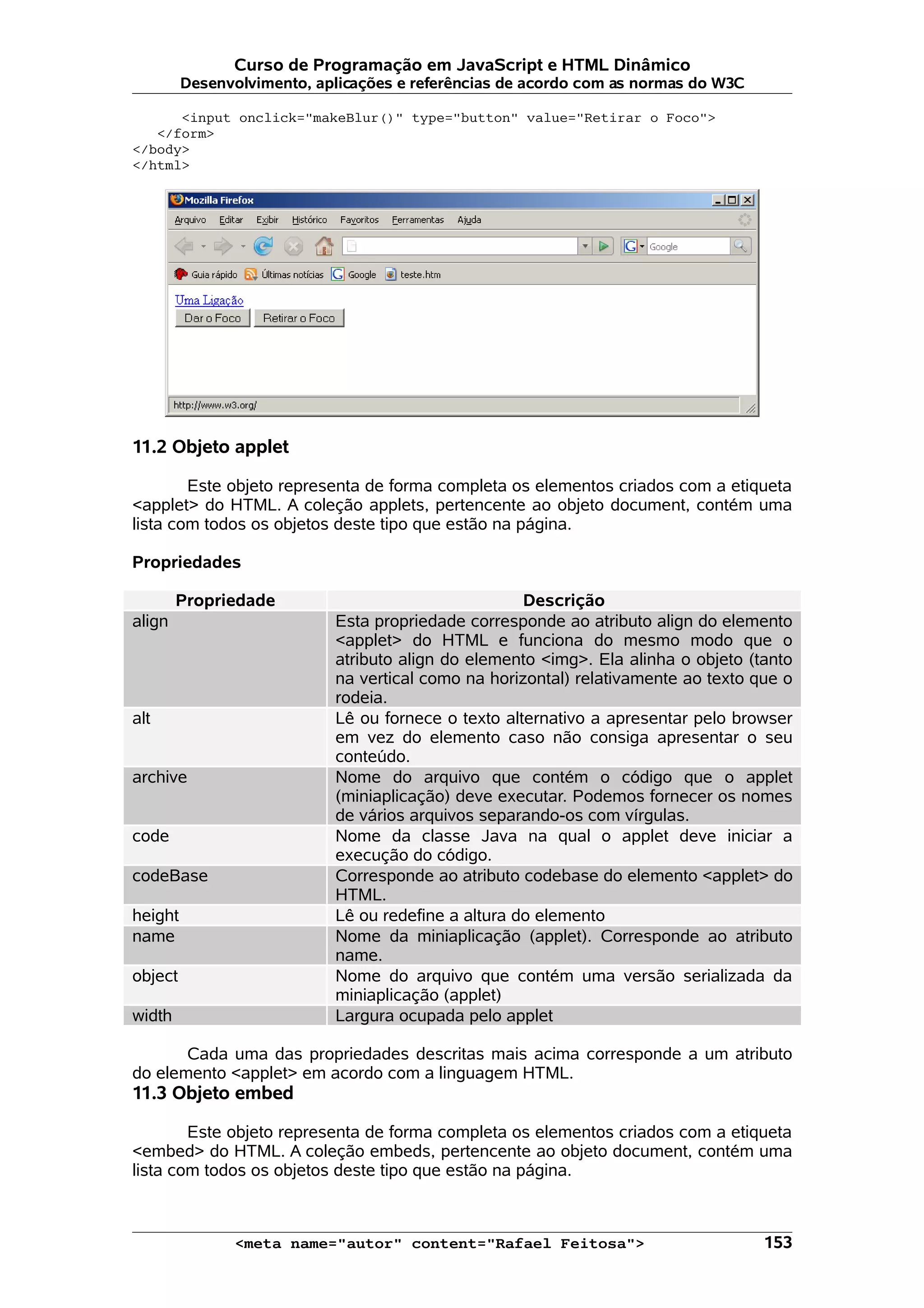 Curso de Programação em JavaScript e HTML Dinâmico Desenvolvimento, aplicações e referências de acordo com as normas do W3C <input onclick="makeBlur()" type="button" value="Retirar o Foco"> </form> </body> </html> 11.2 Objeto applet Este objeto representa de forma completa os elementos criados com a etiqueta <applet> do HTML. A coleção applets, pertencente ao objeto document, contém uma lista com todos os objetos deste tipo que estão na página. Propriedades Propriedade Descrição align Esta propriedade corresponde ao atributo align do elemento <applet> do HTML e funciona do mesmo modo que o atributo align do elemento <img>. Ela alinha o objeto (tanto na vertical como na horizontal) relativamente ao texto que o rodeia. alt Lê ou fornece o texto alternativo a apresentar pelo browser em vez do elemento caso não consiga apresentar o seu conteúdo. archive Nome do arquivo que contém o código que o applet (miniaplicação) deve executar. Podemos fornecer os nomes de vários arquivos separando-os com vírgulas. code Nome da classe Java na qual o applet deve iniciar a execução do código. codeBase Corresponde ao atributo codebase do elemento <applet> do HTML. height Lê ou redefine a altura do elemento name Nome da miniaplicação (applet). Corresponde ao atributo name. object Nome do arquivo que contém uma versão serializada da miniaplicação (applet) width Largura ocupada pelo applet Cada uma das propriedades descritas mais acima corresponde a um atributo do elemento <applet> em acordo com a linguagem HTML. 11.3 Objeto embed Este objeto representa de forma completa os elementos criados com a etiqueta <embed> do HTML. A coleção embeds, pertencente ao objeto document, contém uma lista com todos os objetos deste tipo que estão na página. <meta name="autor" content="Rafael Feitosa"> 153 