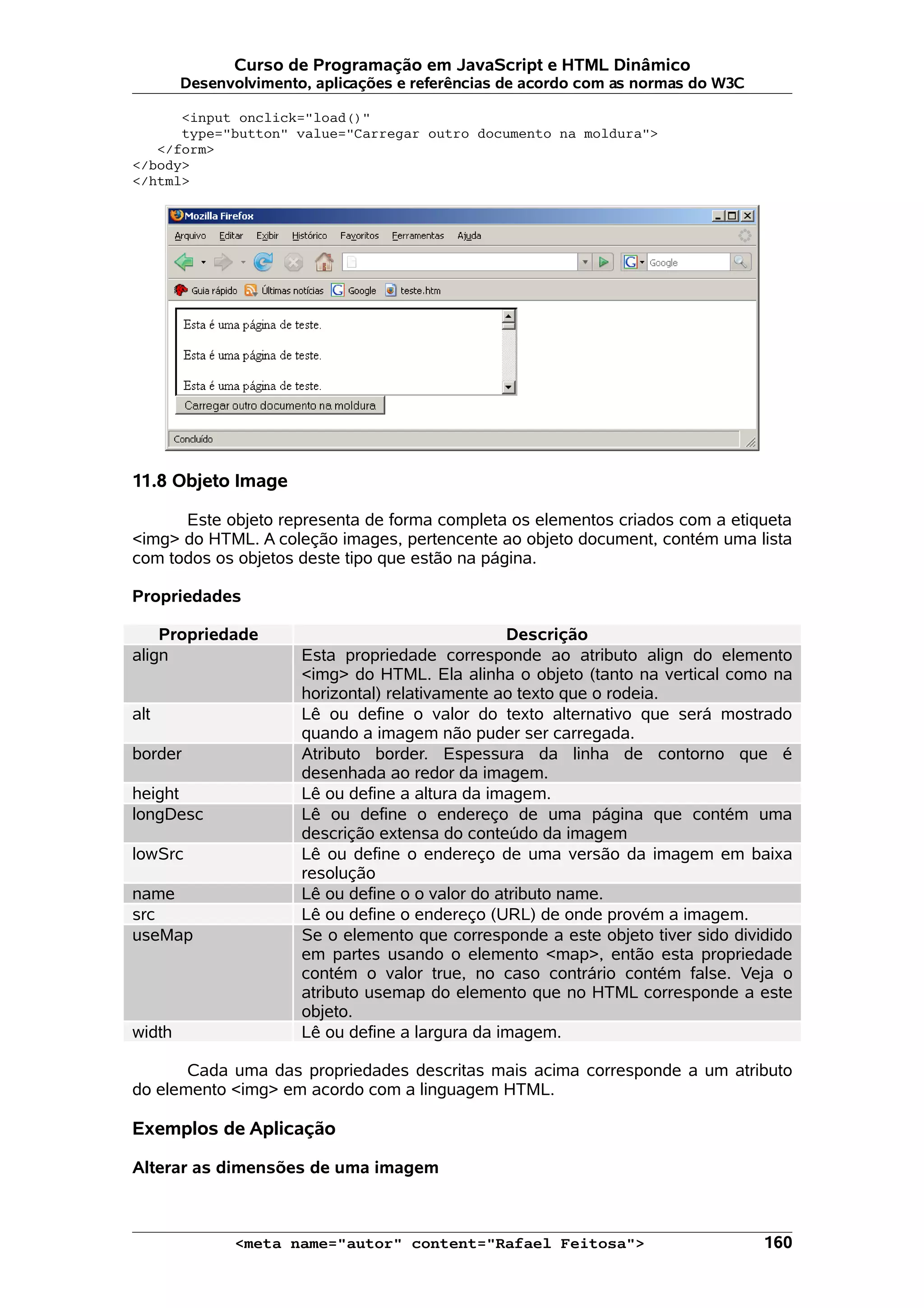 Curso de Programação em JavaScript e HTML Dinâmico Desenvolvimento, aplicações e referências de acordo com as normas do W3C <input onclick="load()" type="button" value="Carregar outro documento na moldura"> </form> </body> </html> 11.8 Objeto Image Este objeto representa de forma completa os elementos criados com a etiqueta <img> do HTML. A coleção images, pertencente ao objeto document, contém uma lista com todos os objetos deste tipo que estão na página. Propriedades Propriedade Descrição align Esta propriedade corresponde ao atributo align do elemento <img> do HTML. Ela alinha o objeto (tanto na vertical como na horizontal) relativamente ao texto que o rodeia. alt Lê ou define o valor do texto alternativo que será mostrado quando a imagem não puder ser carregada. border Atributo border. Espessura da linha de contorno que é desenhada ao redor da imagem. height Lê ou define a altura da imagem. longDesc Lê ou define o endereço de uma página que contém uma descrição extensa do conteúdo da imagem lowSrc Lê ou define o endereço de uma versão da imagem em baixa resolução name Lê ou define o o valor do atributo name. src Lê ou define o endereço (URL) de onde provém a imagem. useMap Se o elemento que corresponde a este objeto tiver sido dividido em partes usando o elemento <map>, então esta propriedade contém o valor true, no caso contrário contém false. Veja o atributo usemap do elemento que no HTML corresponde a este objeto. width Lê ou define a largura da imagem. Cada uma das propriedades descritas mais acima corresponde a um atributo do elemento <img> em acordo com a linguagem HTML. Exemplos de Aplicação Alterar as dimensões de uma imagem <meta name="autor" content="Rafael Feitosa"> 160 