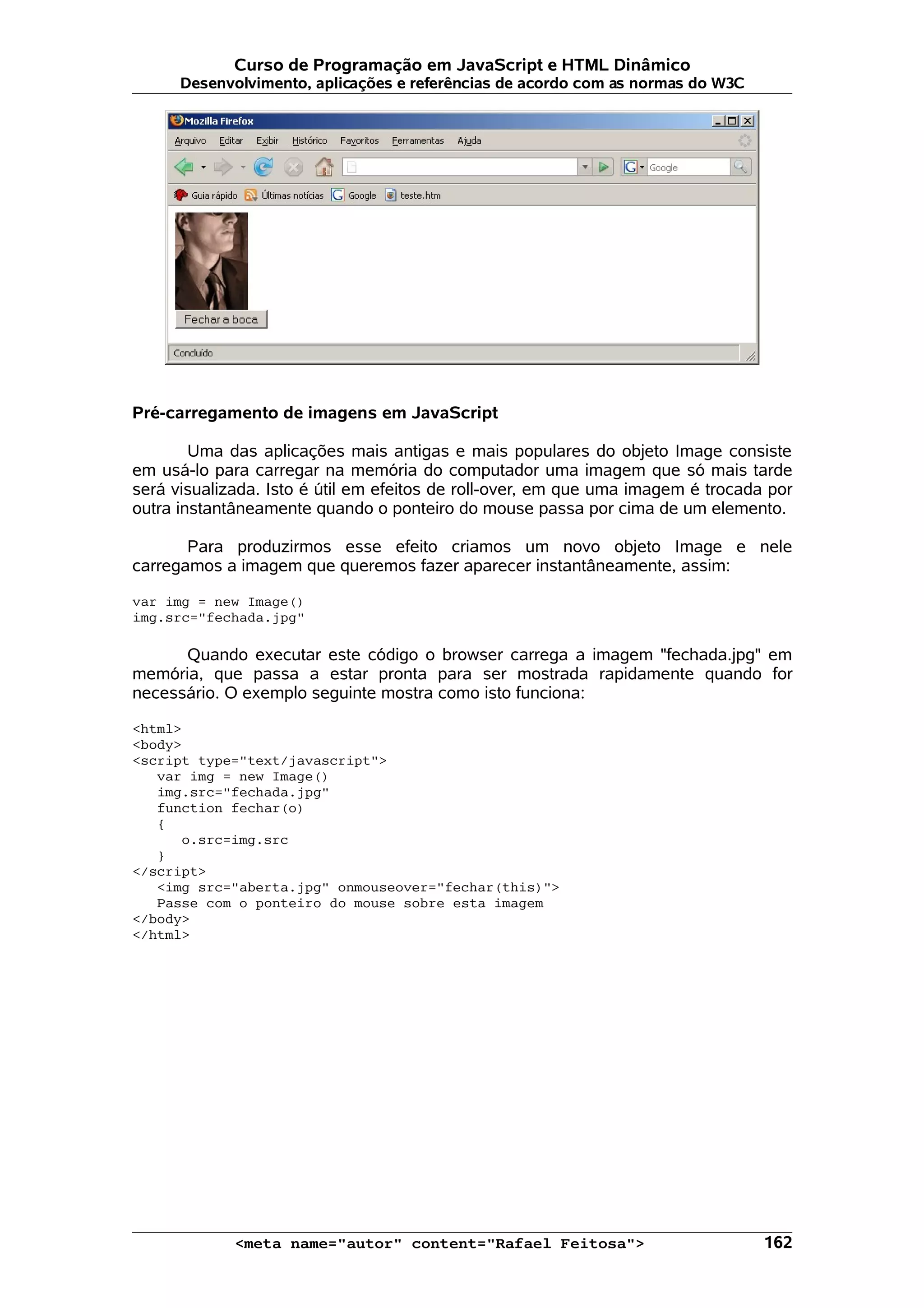 Curso de Programação em JavaScript e HTML Dinâmico Desenvolvimento, aplicações e referências de acordo com as normas do W3C Pré-carregamento de imagens em JavaScript Uma das aplicações mais antigas e mais populares do objeto Image consiste em usá-lo para carregar na memória do computador uma imagem que só mais tarde será visualizada. Isto é útil em efeitos de roll-over, em que uma imagem é trocada por outra instantâneamente quando o ponteiro do mouse passa por cima de um elemento. Para produzirmos esse efeito criamos um novo objeto Image e nele carregamos a imagem que queremos fazer aparecer instantâneamente, assim: var img = new Image() img.src="fechada.jpg" Quando executar este código o browser carrega a imagem "fechada.jpg" em memória, que passa a estar pronta para ser mostrada rapidamente quando for necessário. O exemplo seguinte mostra como isto funciona: <html> <body> <script type="text/javascript"> var img = new Image() img.src="fechada.jpg" function fechar(o) { o.src=img.src } </script> <img src="aberta.jpg" onmouseover="fechar(this)"> Passe com o ponteiro do mouse sobre esta imagem </body> </html> <meta name="autor" content="Rafael Feitosa"> 162 