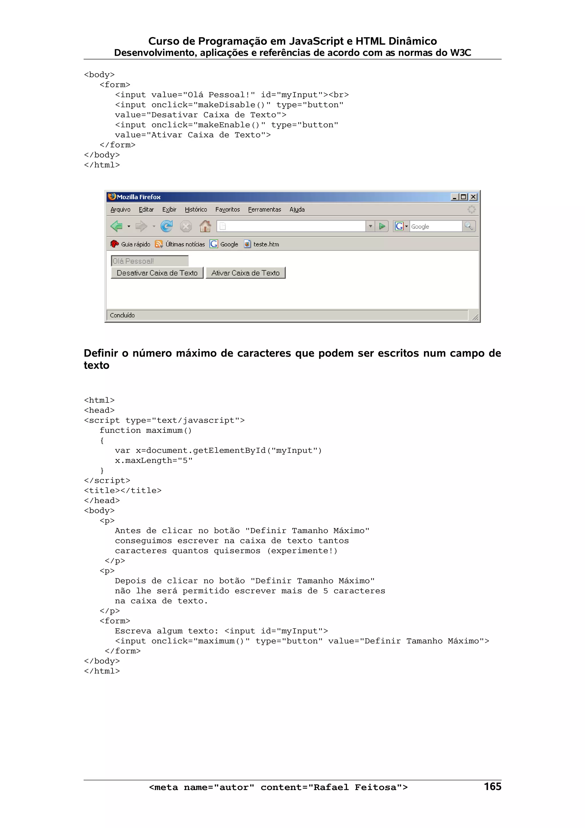 Curso de Programação em JavaScript e HTML Dinâmico Desenvolvimento, aplicações e referências de acordo com as normas do W3C <body> <form> <input value="Olá Pessoal!" id="myInput"><br> <input onclick="makeDisable()" type="button" value="Desativar Caixa de Texto"> <input onclick="makeEnable()" type="button" value="Ativar Caixa de Texto"> </form> </body> </html> Definir o número máximo de caracteres que podem ser escritos num campo de texto <html> <head> <script type="text/javascript"> function maximum() { var x=document.getElementById("myInput") x.maxLength="5" } </script> <title></title> </head> <body> <p> Antes de clicar no botão "Definir Tamanho Máximo" conseguimos escrever na caixa de texto tantos caracteres quantos quisermos (experimente!) </p> <p> Depois de clicar no botão "Definir Tamanho Máximo" não lhe será permitido escrever mais de 5 caracteres na caixa de texto. </p> <form> Escreva algum texto: <input id="myInput"> <input onclick="maximum()" type="button" value="Definir Tamanho Máximo"> </form> </body> </html> <meta name="autor" content="Rafael Feitosa"> 165 