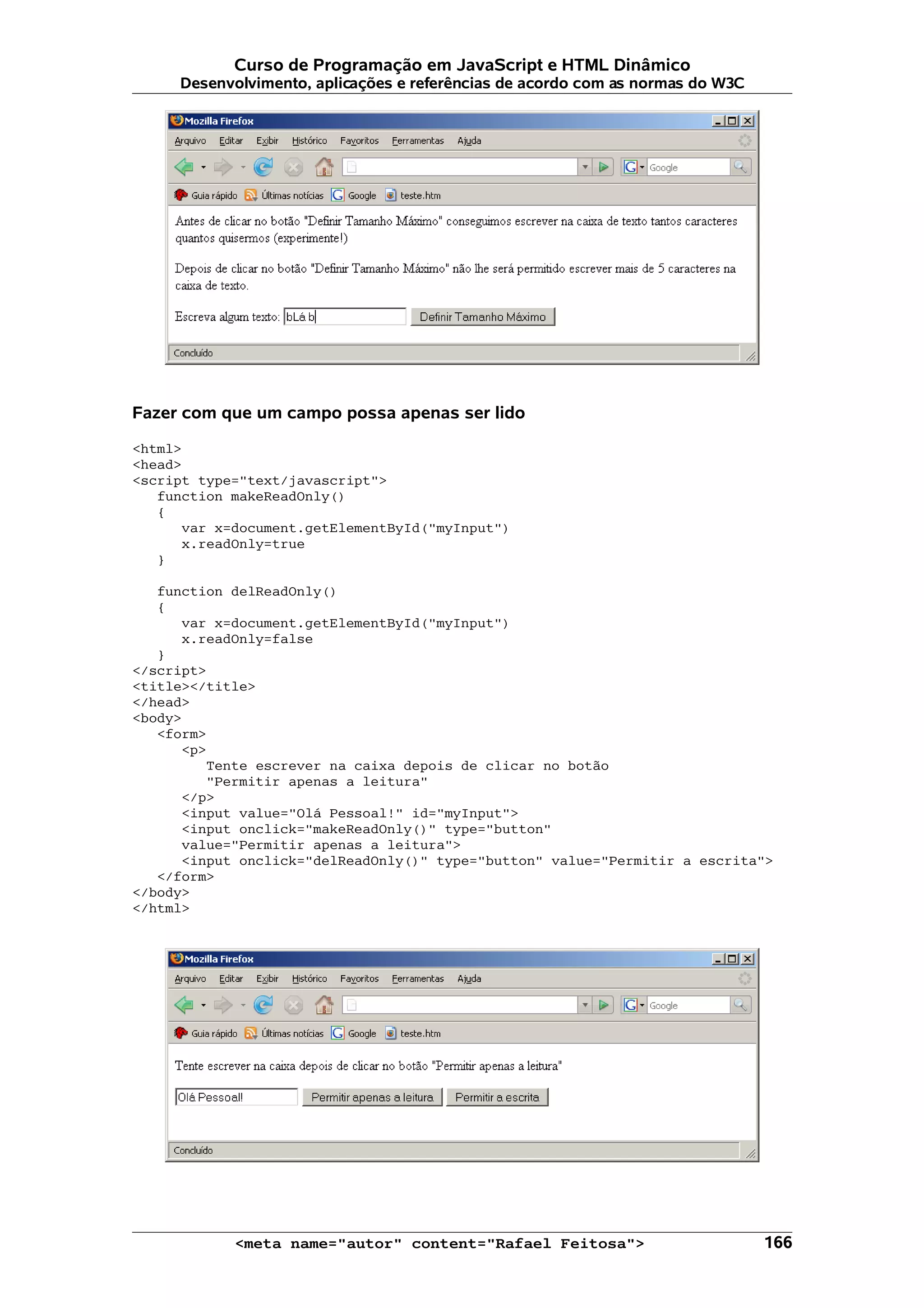 Curso de Programação em JavaScript e HTML Dinâmico Desenvolvimento, aplicações e referências de acordo com as normas do W3C Fazer com que um campo possa apenas ser lido <html> <head> <script type="text/javascript"> function makeReadOnly() { var x=document.getElementById("myInput") x.readOnly=true } function delReadOnly() { var x=document.getElementById("myInput") x.readOnly=false } </script> <title></title> </head> <body> <form> <p> Tente escrever na caixa depois de clicar no botão "Permitir apenas a leitura" </p> <input value="Olá Pessoal!" id="myInput"> <input onclick="makeReadOnly()" type="button" value="Permitir apenas a leitura"> <input onclick="delReadOnly()" type="button" value="Permitir a escrita"> </form> </body> </html> <meta name="autor" content="Rafael Feitosa"> 166 