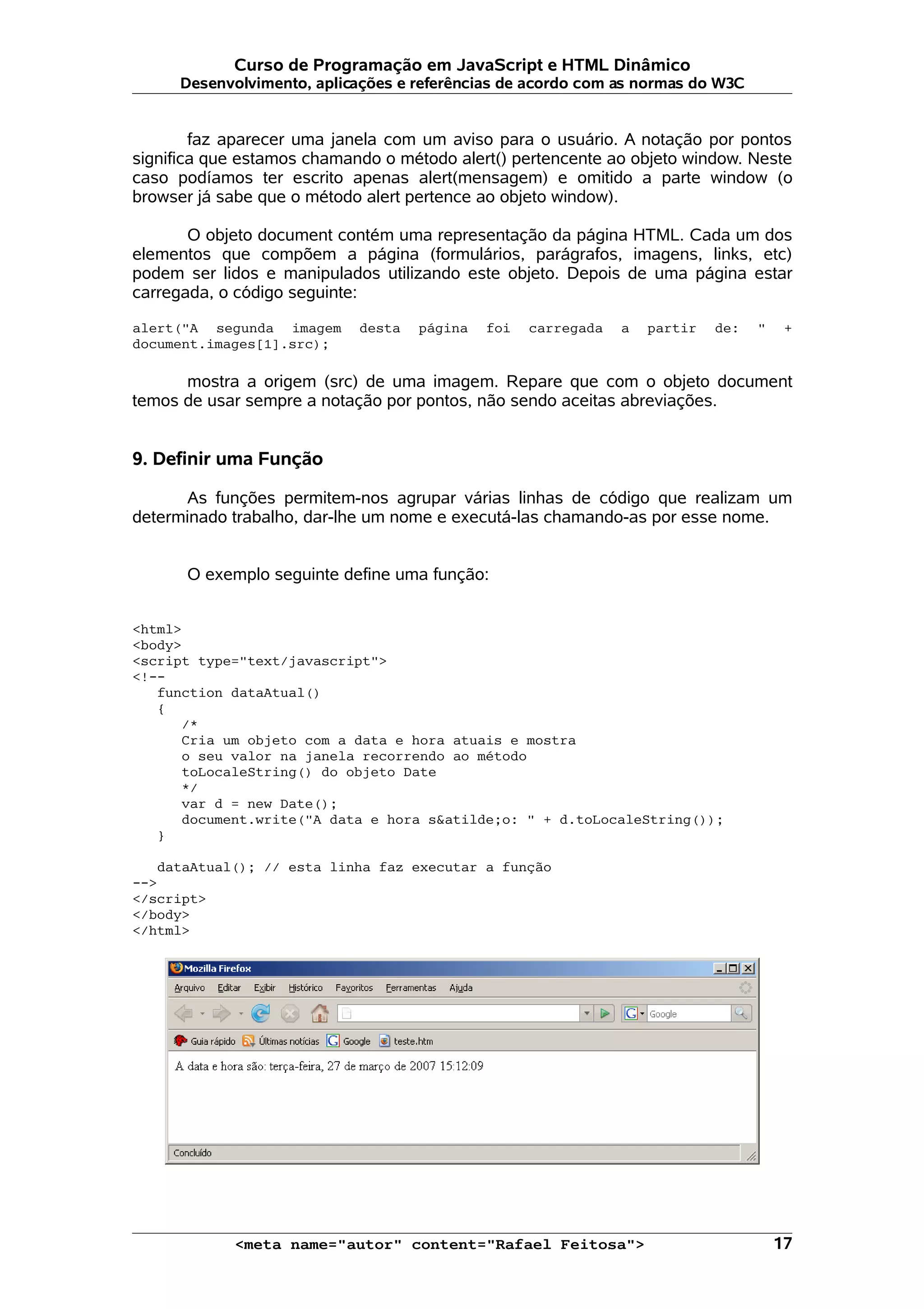 Curso de Programação em JavaScript e HTML Dinâmico Desenvolvimento, aplicações e referências de acordo com as normas do W3C faz aparecer uma janela com um aviso para o usuário. A notação por pontos significa que estamos chamando o método alert() pertencente ao objeto window. Neste caso podíamos ter escrito apenas alert(mensagem) e omitido a parte window (o browser já sabe que o método alert pertence ao objeto window). O objeto document contém uma representação da página HTML. Cada um dos elementos que compõem a página (formulários, parágrafos, imagens, links, etc) podem ser lidos e manipulados utilizando este objeto. Depois de uma página estar carregada, o código seguinte: alert("A segunda imagem desta página foi carregada a partir de: " + document.images[1].src); mostra a origem (src) de uma imagem. Repare que com o objeto document temos de usar sempre a notação por pontos, não sendo aceitas abreviações. 9. Definir uma Função As funções permitem-nos agrupar várias linhas de código que realizam um determinado trabalho, dar-lhe um nome e executá-las chamando-as por esse nome. O exemplo seguinte define uma função: <html> <body> <script type="text/javascript"> <!-- function dataAtual() { /* Cria um objeto com a data e hora atuais e mostra o seu valor na janela recorrendo ao método toLocaleString() do objeto Date */ var d = new Date(); document.write("A data e hora s&atilde;o: " + d.toLocaleString()); } dataAtual(); // esta linha faz executar a função --> </script> </body> </html> <meta name="autor" content="Rafael Feitosa"> 17 