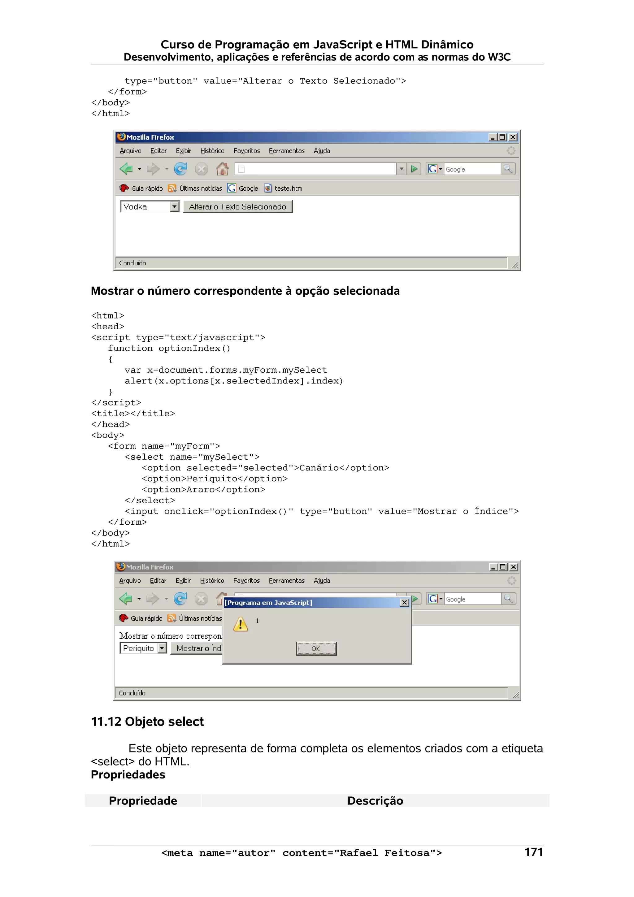 Curso de Programação em JavaScript e HTML Dinâmico Desenvolvimento, aplicações e referências de acordo com as normas do W3C type="button" value="Alterar o Texto Selecionado"> </form> </body> </html> Mostrar o número correspondente à opção selecionada <html> <head> <script type="text/javascript"> function optionIndex() { var x=document.forms.myForm.mySelect alert(x.options[x.selectedIndex].index) } </script> <title></title> </head> <body> <form name="myForm"> <select name="mySelect"> <option selected="selected">Canário</option> <option>Periquito</option> <option>Araro</option> </select> <input onclick="optionIndex()" type="button" value="Mostrar o Índice"> </form> </body> </html> 11.12 Objeto select Este objeto representa de forma completa os elementos criados com a etiqueta <select> do HTML. Propriedades Propriedade Descrição <meta name="autor" content="Rafael Feitosa"> 171 
