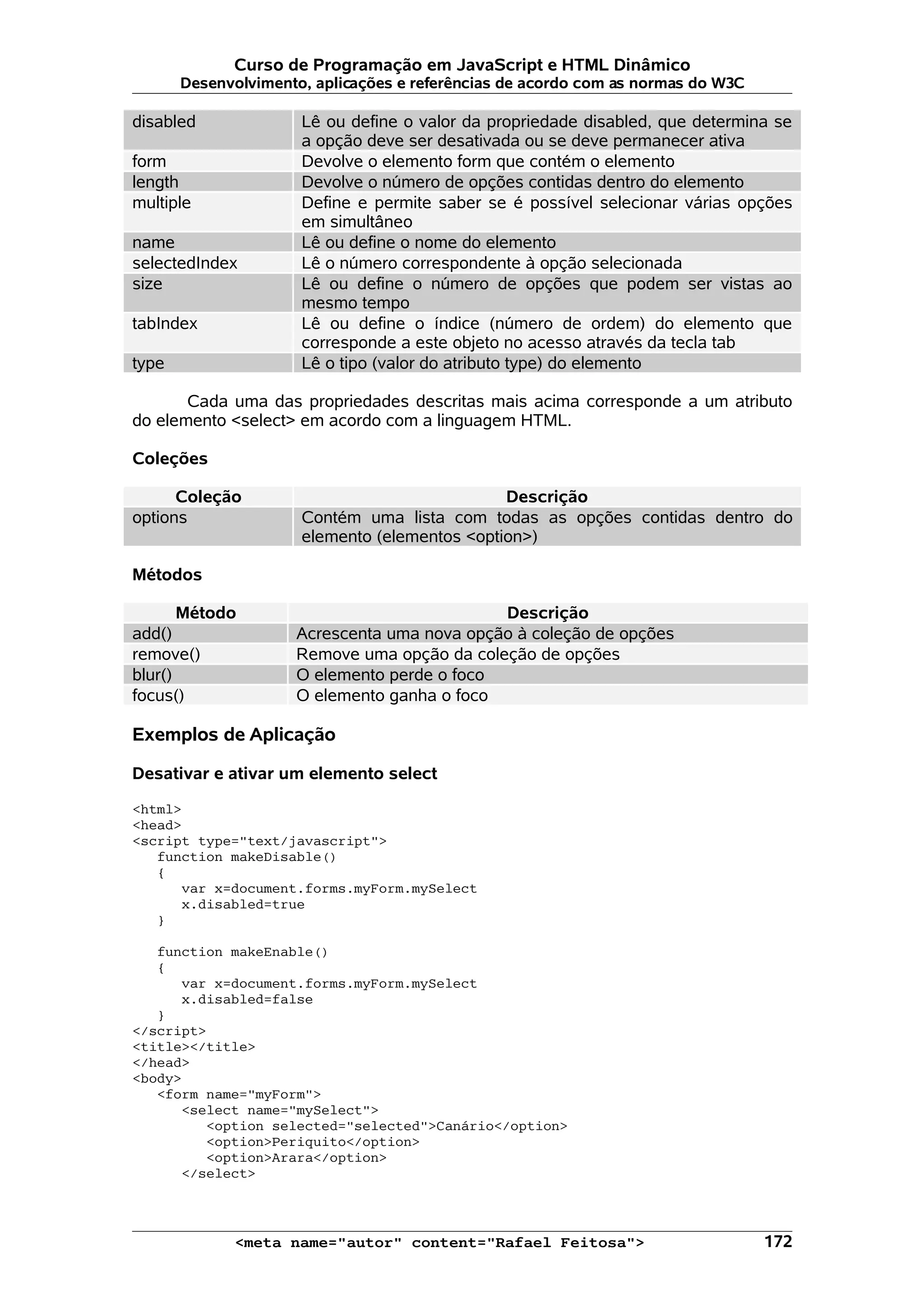 Curso de Programação em JavaScript e HTML Dinâmico Desenvolvimento, aplicações e referências de acordo com as normas do W3C disabled Lê ou define o valor da propriedade disabled, que determina se a opção deve ser desativada ou se deve permanecer ativa form Devolve o elemento form que contém o elemento length Devolve o número de opções contidas dentro do elemento multiple Define e permite saber se é possível selecionar várias opções em simultâneo name Lê ou define o nome do elemento selectedIndex Lê o número correspondente à opção selecionada size Lê ou define o número de opções que podem ser vistas ao mesmo tempo tabIndex Lê ou define o índice (número de ordem) do elemento que corresponde a este objeto no acesso através da tecla tab type Lê o tipo (valor do atributo type) do elemento Cada uma das propriedades descritas mais acima corresponde a um atributo do elemento <select> em acordo com a linguagem HTML. Coleções Coleção Descrição options Contém uma lista com todas as opções contidas dentro do elemento (elementos <option>) Métodos Método Descrição add() Acrescenta uma nova opção à coleção de opções remove() Remove uma opção da coleção de opções blur() O elemento perde o foco focus() O elemento ganha o foco Exemplos de Aplicação Desativar e ativar um elemento select <html> <head> <script type="text/javascript"> function makeDisable() { var x=document.forms.myForm.mySelect x.disabled=true } function makeEnable() { var x=document.forms.myForm.mySelect x.disabled=false } </script> <title></title> </head> <body> <form name="myForm"> <select name="mySelect"> <option selected="selected">Canário</option> <option>Periquito</option> <option>Arara</option> </select> <meta name="autor" content="Rafael Feitosa"> 172 