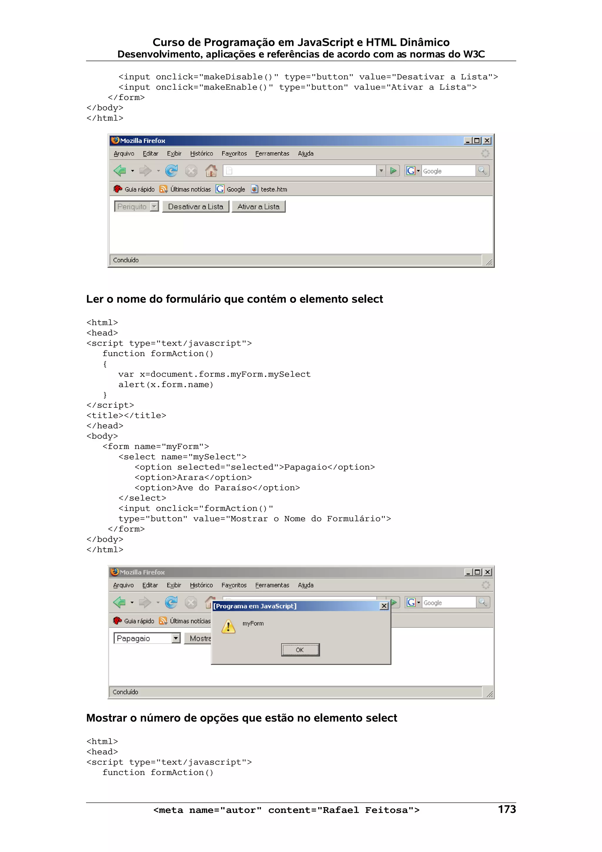 Curso de Programação em JavaScript e HTML Dinâmico Desenvolvimento, aplicações e referências de acordo com as normas do W3C <input onclick="makeDisable()" type="button" value="Desativar a Lista"> <input onclick="makeEnable()" type="button" value="Ativar a Lista"> </form> </body> </html> Ler o nome do formulário que contém o elemento select <html> <head> <script type="text/javascript"> function formAction() { var x=document.forms.myForm.mySelect alert(x.form.name) } </script> <title></title> </head> <body> <form name="myForm"> <select name="mySelect"> <option selected="selected">Papagaio</option> <option>Arara</option> <option>Ave do Paraíso</option> </select> <input onclick="formAction()" type="button" value="Mostrar o Nome do Formulário"> </form> </body> </html> Mostrar o número de opções que estão no elemento select <html> <head> <script type="text/javascript"> function formAction() <meta name="autor" content="Rafael Feitosa"> 173 