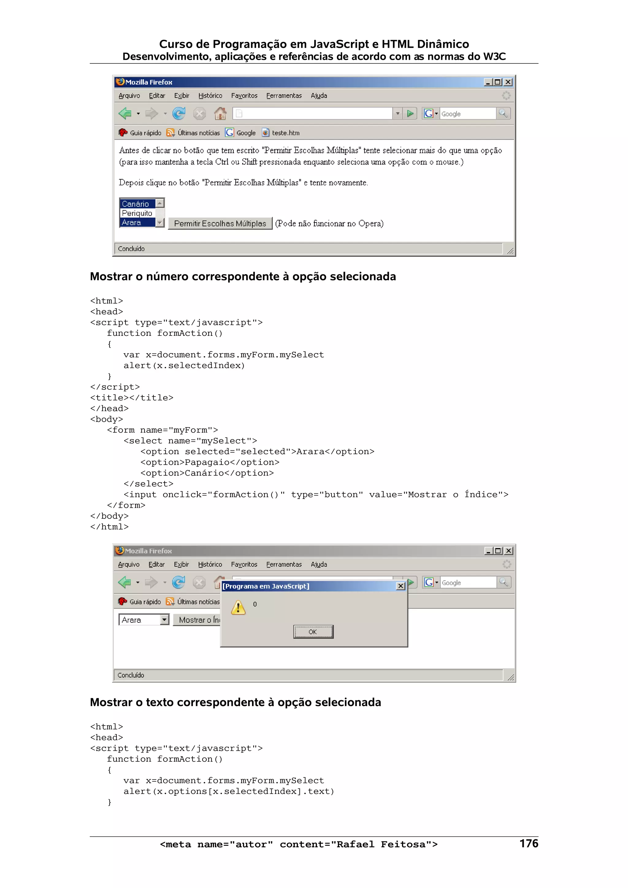 Curso de Programação em JavaScript e HTML Dinâmico Desenvolvimento, aplicações e referências de acordo com as normas do W3C Mostrar o número correspondente à opção selecionada <html> <head> <script type="text/javascript"> function formAction() { var x=document.forms.myForm.mySelect alert(x.selectedIndex) } </script> <title></title> </head> <body> <form name="myForm"> <select name="mySelect"> <option selected="selected">Arara</option> <option>Papagaio</option> <option>Canário</option> </select> <input onclick="formAction()" type="button" value="Mostrar o Índice"> </form> </body> </html> Mostrar o texto correspondente à opção selecionada <html> <head> <script type="text/javascript"> function formAction() { var x=document.forms.myForm.mySelect alert(x.options[x.selectedIndex].text) } <meta name="autor" content="Rafael Feitosa"> 176 