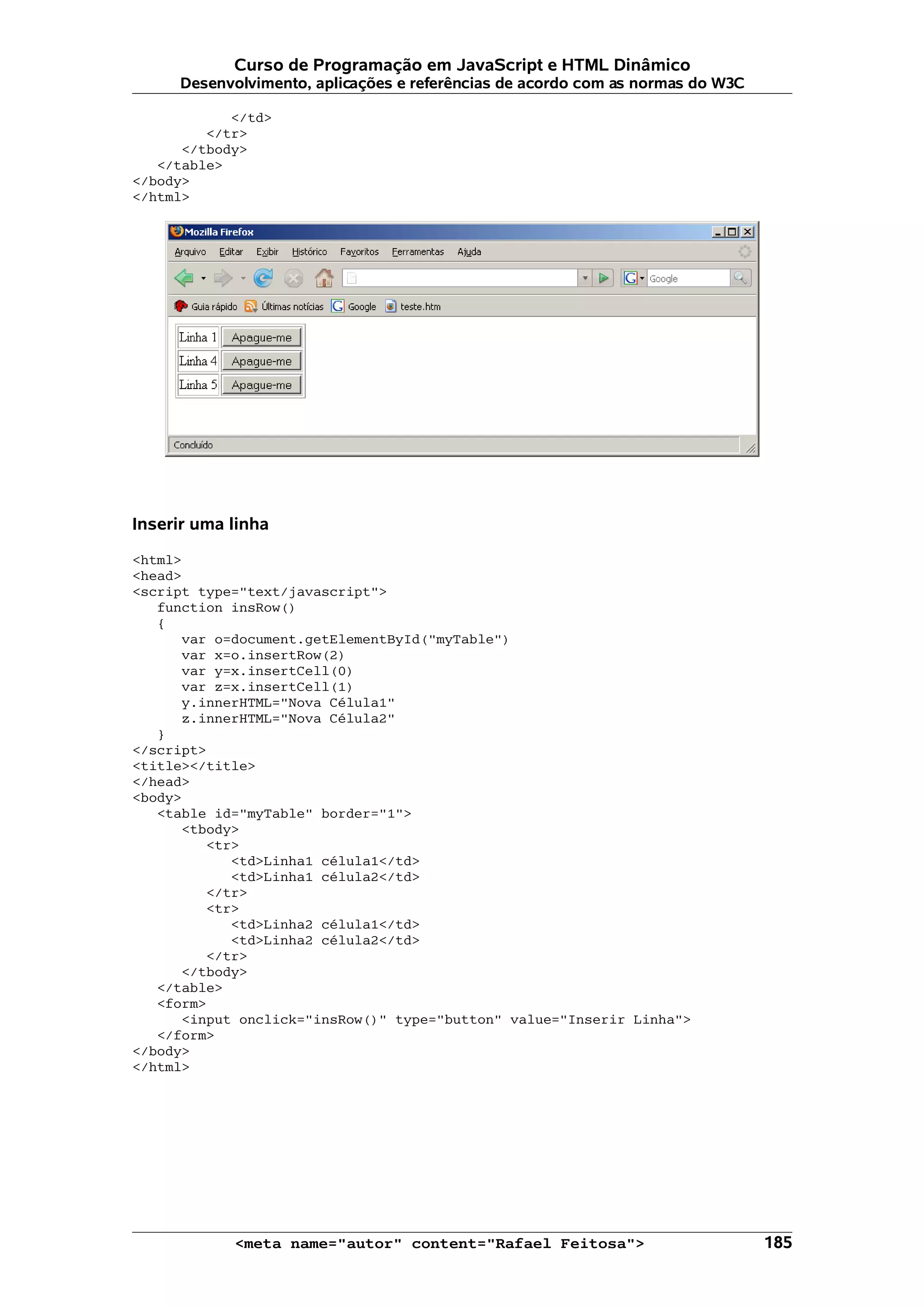 Curso de Programação em JavaScript e HTML Dinâmico Desenvolvimento, aplicações e referências de acordo com as normas do W3C </td> </tr> </tbody> </table> </body> </html> Inserir uma linha <html> <head> <script type="text/javascript"> function insRow() { var o=document.getElementById("myTable") var x=o.insertRow(2) var y=x.insertCell(0) var z=x.insertCell(1) y.innerHTML="Nova Célula1" z.innerHTML="Nova Célula2" } </script> <title></title> </head> <body> <table id="myTable" border="1"> <tbody> <tr> <td>Linha1 célula1</td> <td>Linha1 célula2</td> </tr> <tr> <td>Linha2 célula1</td> <td>Linha2 célula2</td> </tr> </tbody> </table> <form> <input onclick="insRow()" type="button" value="Inserir Linha"> </form> </body> </html> <meta name="autor" content="Rafael Feitosa"> 185 