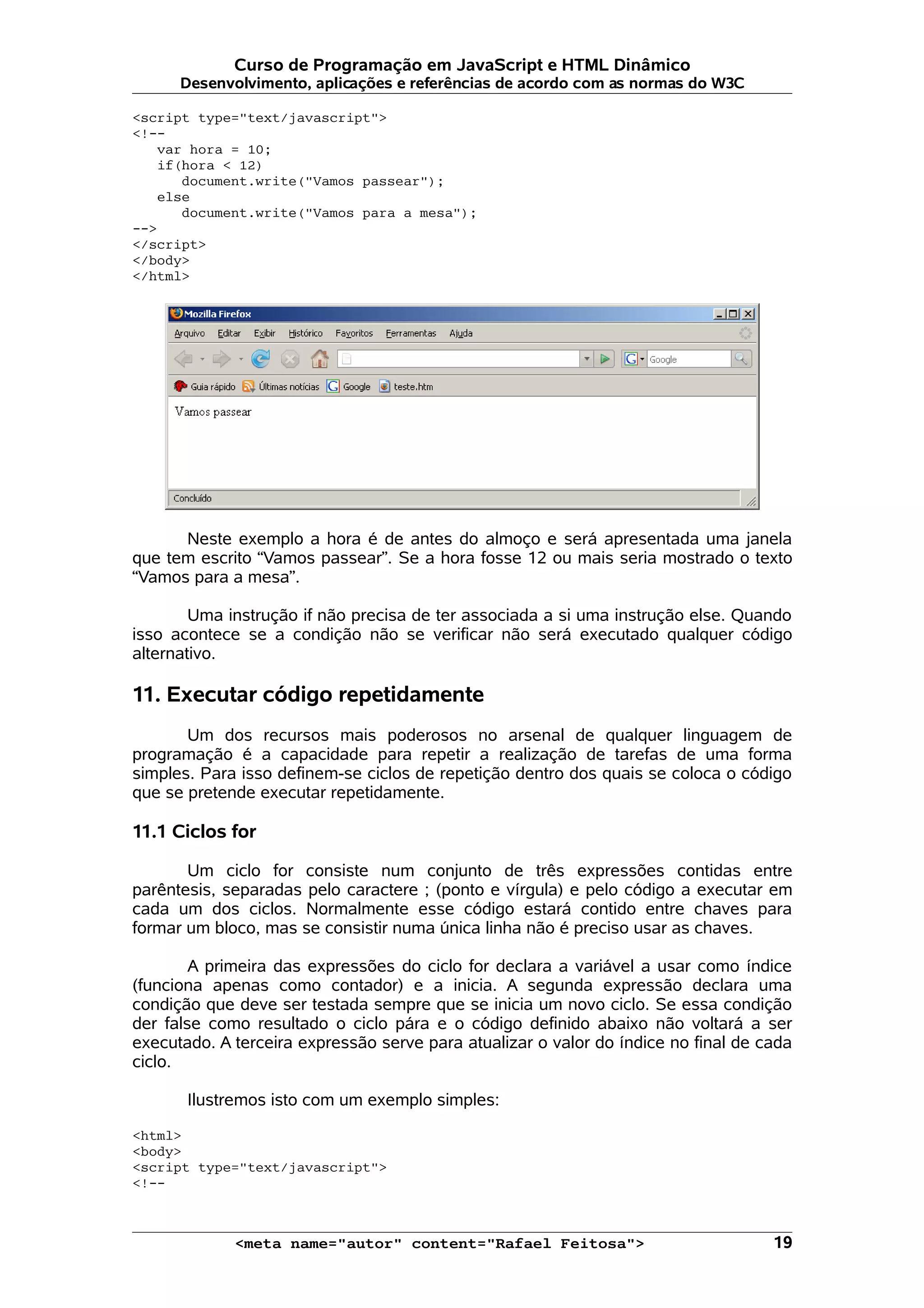 Curso de Programação em JavaScript e HTML Dinâmico Desenvolvimento, aplicações e referências de acordo com as normas do W3C <script type="text/javascript"> <!-- var hora = 10; if(hora < 12) document.write("Vamos passear"); else document.write("Vamos para a mesa"); --> </script> </body> </html> Neste exemplo a hora é de antes do almoço e será apresentada uma janela que tem escrito “Vamos passear”. Se a hora fosse 12 ou mais seria mostrado o texto “Vamos para a mesa”. Uma instrução if não precisa de ter associada a si uma instrução else. Quando isso acontece se a condição não se verificar não será executado qualquer código alternativo. 11. Executar código repetidamente Um dos recursos mais poderosos no arsenal de qualquer linguagem de programação é a capacidade para repetir a realização de tarefas de uma forma simples. Para isso definem-se ciclos de repetição dentro dos quais se coloca o código que se pretende executar repetidamente. 11.1 Ciclos for Um ciclo for consiste num conjunto de três expressões contidas entre parêntesis, separadas pelo caractere ; (ponto e vírgula) e pelo código a executar em cada um dos ciclos. Normalmente esse código estará contido entre chaves para formar um bloco, mas se consistir numa única linha não é preciso usar as chaves. A primeira das expressões do ciclo for declara a variável a usar como índice (funciona apenas como contador) e a inicia. A segunda expressão declara uma condição que deve ser testada sempre que se inicia um novo ciclo. Se essa condição der false como resultado o ciclo pára e o código definido abaixo não voltará a ser executado. A terceira expressão serve para atualizar o valor do índice no final de cada ciclo. Ilustremos isto com um exemplo simples: <html> <body> <script type="text/javascript"> <!-- <meta name="autor" content="Rafael Feitosa"> 19 