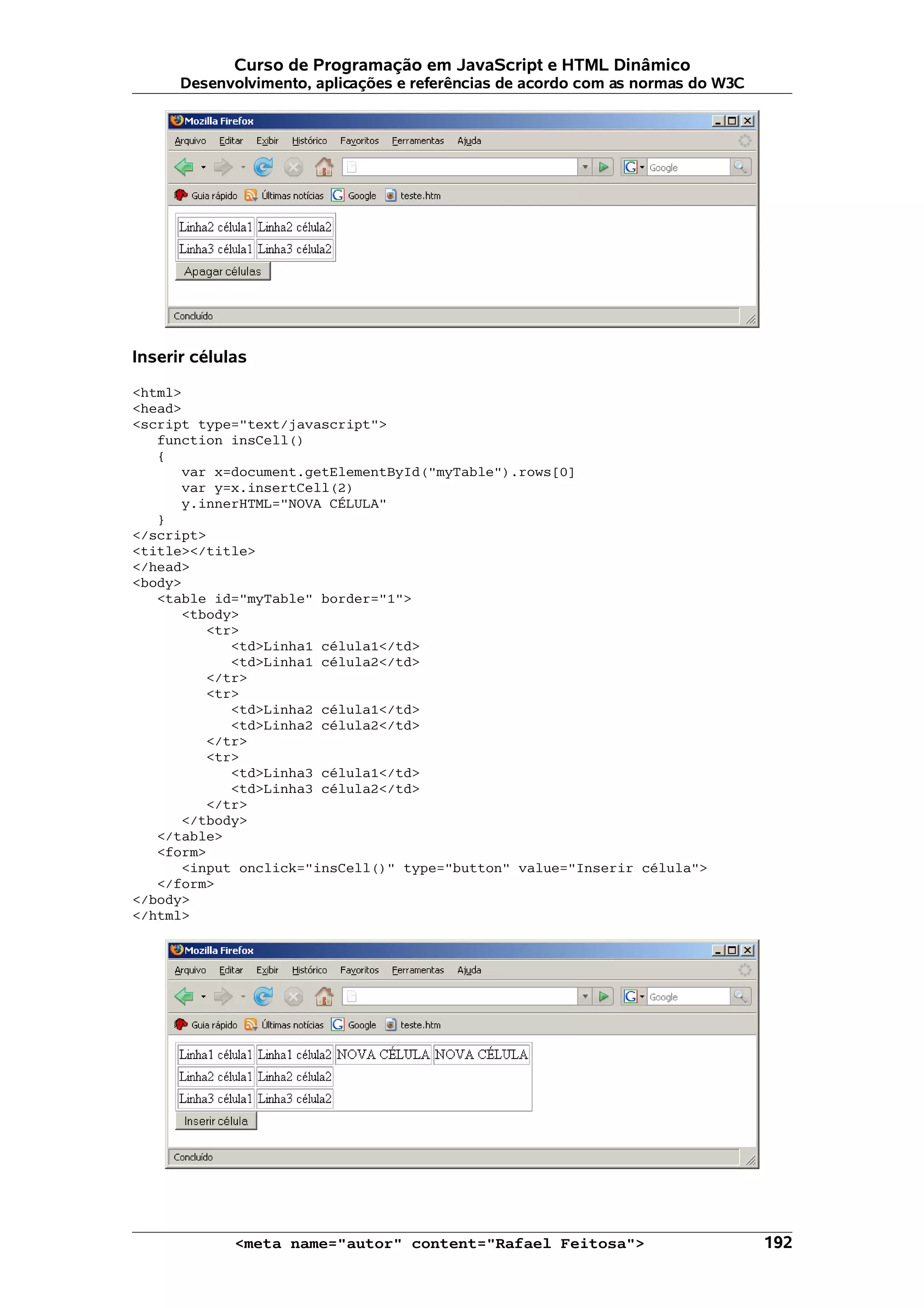 Curso de Programação em JavaScript e HTML Dinâmico Desenvolvimento, aplicações e referências de acordo com as normas do W3C Inserir células <html> <head> <script type="text/javascript"> function insCell() { var x=document.getElementById("myTable").rows[0] var y=x.insertCell(2) y.innerHTML="NOVA CÉLULA" } </script> <title></title> </head> <body> <table id="myTable" border="1"> <tbody> <tr> <td>Linha1 célula1</td> <td>Linha1 célula2</td> </tr> <tr> <td>Linha2 célula1</td> <td>Linha2 célula2</td> </tr> <tr> <td>Linha3 célula1</td> <td>Linha3 célula2</td> </tr> </tbody> </table> <form> <input onclick="insCell()" type="button" value="Inserir célula"> </form> </body> </html> <meta name="autor" content="Rafael Feitosa"> 192 