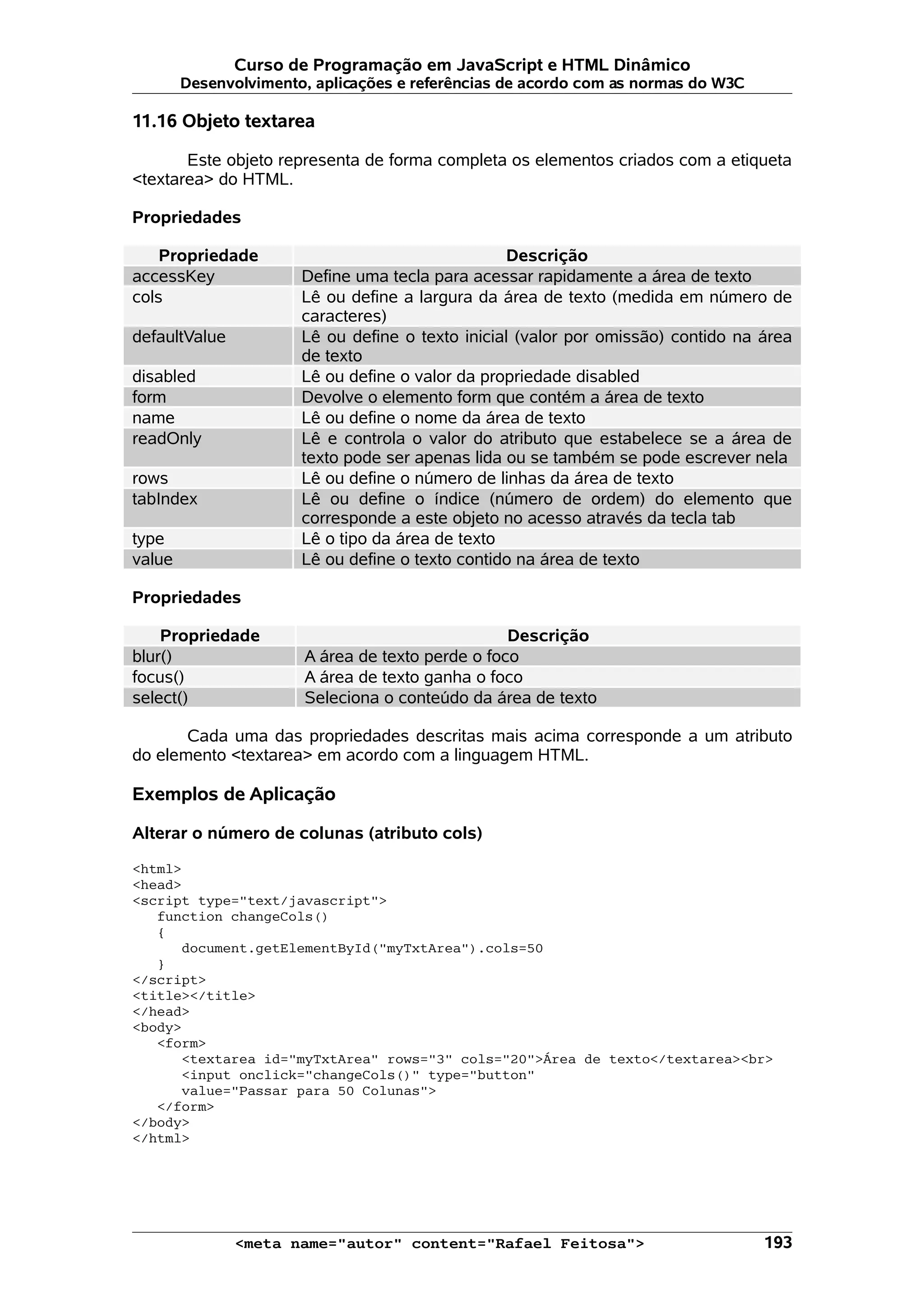 Curso de Programação em JavaScript e HTML Dinâmico Desenvolvimento, aplicações e referências de acordo com as normas do W3C 11.16 Objeto textarea Este objeto representa de forma completa os elementos criados com a etiqueta <textarea> do HTML. Propriedades Propriedade Descrição accessKey Define uma tecla para acessar rapidamente a área de texto cols Lê ou define a largura da área de texto (medida em número de caracteres) defaultValue Lê ou define o texto inicial (valor por omissão) contido na área de texto disabled Lê ou define o valor da propriedade disabled form Devolve o elemento form que contém a área de texto name Lê ou define o nome da área de texto readOnly Lê e controla o valor do atributo que estabelece se a área de texto pode ser apenas lida ou se também se pode escrever nela rows Lê ou define o número de linhas da área de texto tabIndex Lê ou define o índice (número de ordem) do elemento que corresponde a este objeto no acesso através da tecla tab type Lê o tipo da área de texto value Lê ou define o texto contido na área de texto Propriedades Propriedade Descrição blur() A área de texto perde o foco focus() A área de texto ganha o foco select() Seleciona o conteúdo da área de texto Cada uma das propriedades descritas mais acima corresponde a um atributo do elemento <textarea> em acordo com a linguagem HTML. Exemplos de Aplicação Alterar o número de colunas (atributo cols) <html> <head> <script type="text/javascript"> function changeCols() { document.getElementById("myTxtArea").cols=50 } </script> <title></title> </head> <body> <form> <textarea id="myTxtArea" rows="3" cols="20">Área de texto</textarea><br> <input onclick="changeCols()" type="button" value="Passar para 50 Colunas"> </form> </body> </html> <meta name="autor" content="Rafael Feitosa"> 193 