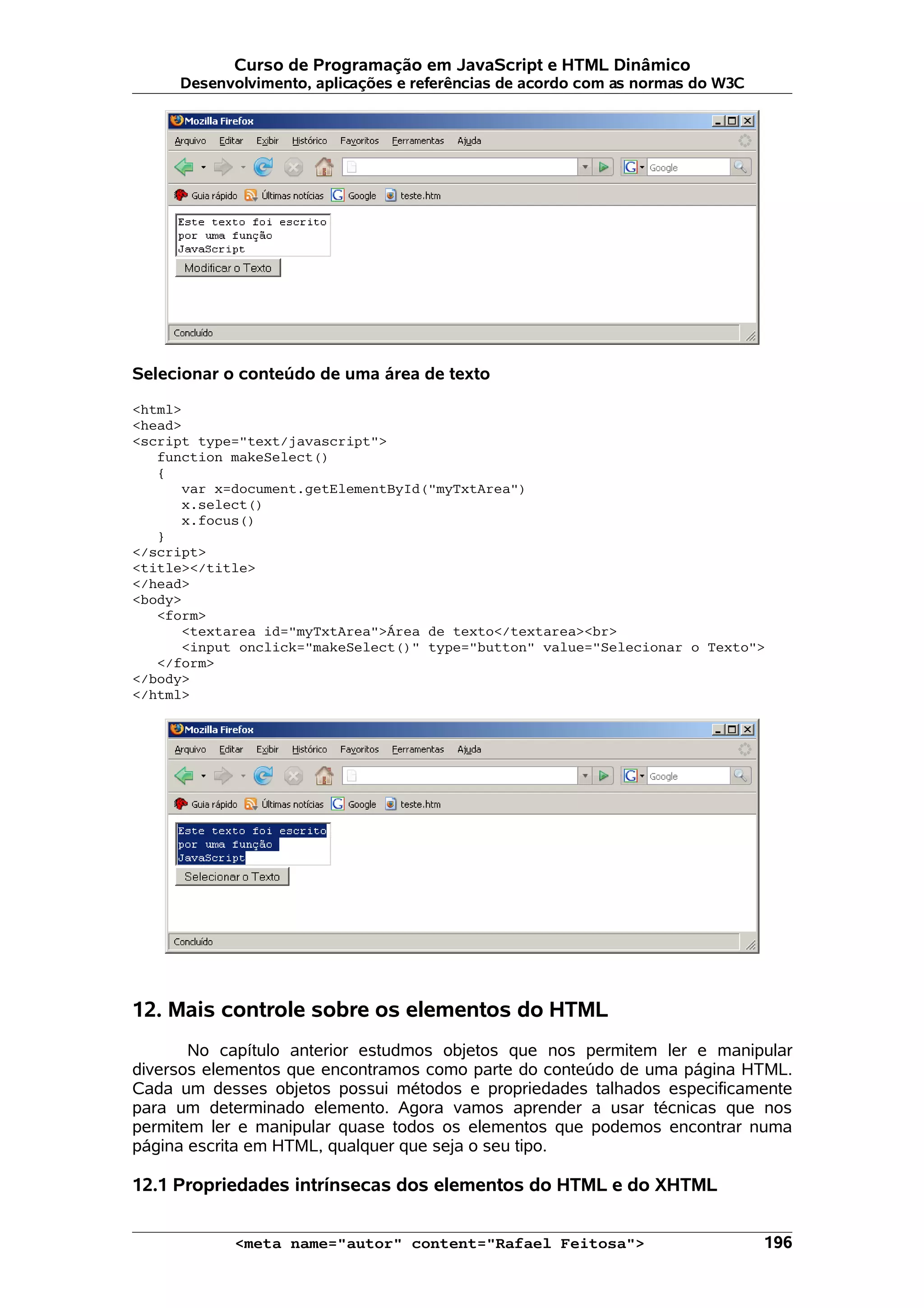 Curso de Programação em JavaScript e HTML Dinâmico Desenvolvimento, aplicações e referências de acordo com as normas do W3C Selecionar o conteúdo de uma área de texto <html> <head> <script type="text/javascript"> function makeSelect() { var x=document.getElementById("myTxtArea") x.select() x.focus() } </script> <title></title> </head> <body> <form> <textarea id="myTxtArea">Área de texto</textarea><br> <input onclick="makeSelect()" type="button" value="Selecionar o Texto"> </form> </body> </html> 12. Mais controle sobre os elementos do HTML No capítulo anterior estudmos objetos que nos permitem ler e manipular diversos elementos que encontramos como parte do conteúdo de uma página HTML. Cada um desses objetos possui métodos e propriedades talhados especificamente para um determinado elemento. Agora vamos aprender a usar técnicas que nos permitem ler e manipular quase todos os elementos que podemos encontrar numa página escrita em HTML, qualquer que seja o seu tipo. 12.1 Propriedades intrínsecas dos elementos do HTML e do XHTML <meta name="autor" content="Rafael Feitosa"> 196 