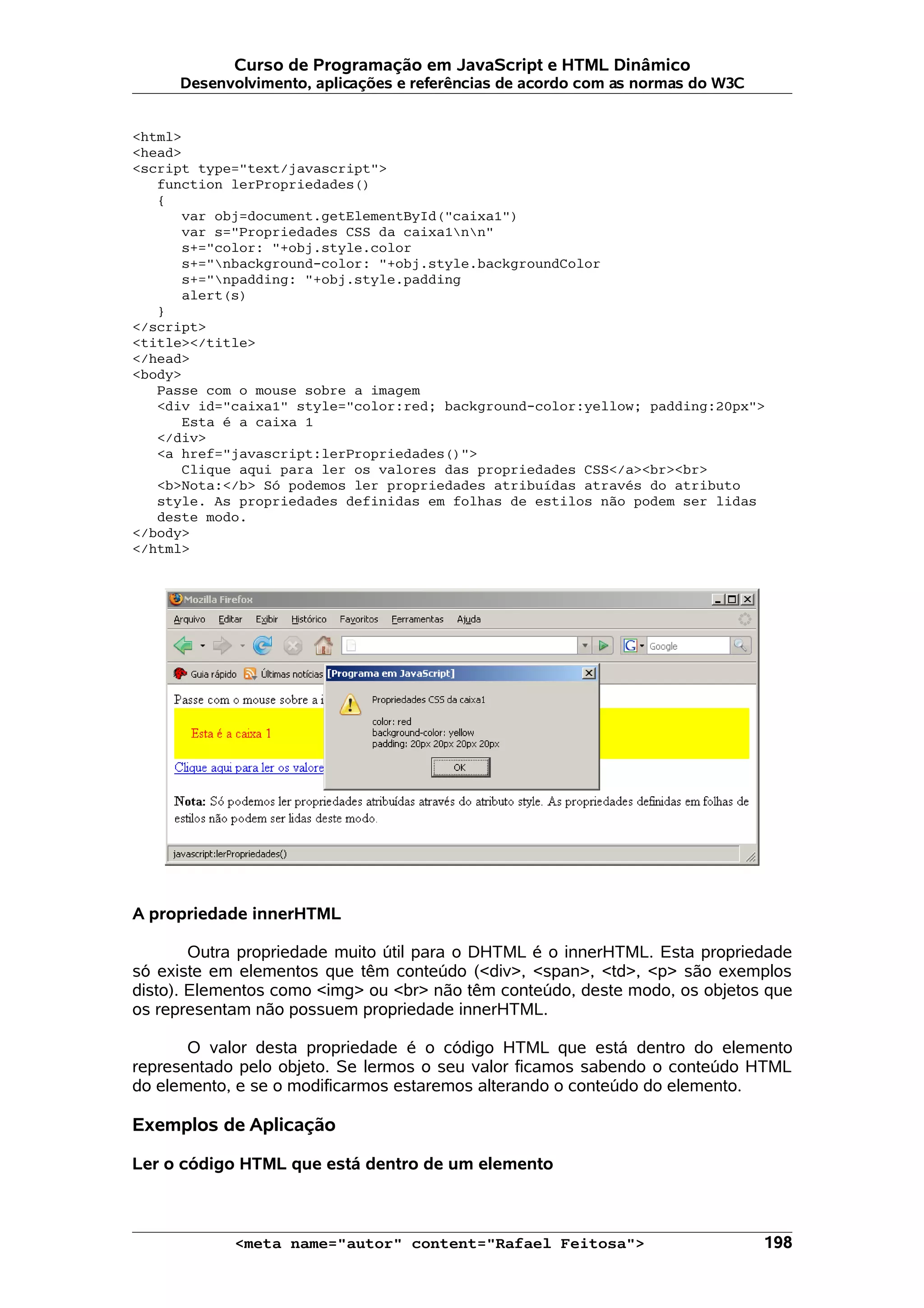 Curso de Programação em JavaScript e HTML Dinâmico Desenvolvimento, aplicações e referências de acordo com as normas do W3C <html> <head> <script type="text/javascript"> function lerPropriedades() { var obj=document.getElementById("caixa1") var s="Propriedades CSS da caixa1nn" s+="color: "+obj.style.color s+="nbackground-color: "+obj.style.backgroundColor s+="npadding: "+obj.style.padding alert(s) } </script> <title></title> </head> <body> Passe com o mouse sobre a imagem <div id="caixa1" style="color:red; background-color:yellow; padding:20px"> Esta é a caixa 1 </div> <a href="javascript:lerPropriedades()"> Clique aqui para ler os valores das propriedades CSS</a><br><br> <b>Nota:</b> Só podemos ler propriedades atribuídas através do atributo style. As propriedades definidas em folhas de estilos não podem ser lidas deste modo. </body> </html> A propriedade innerHTML Outra propriedade muito útil para o DHTML é o innerHTML. Esta propriedade só existe em elementos que têm conteúdo (<div>, <span>, <td>, <p> são exemplos disto). Elementos como <img> ou <br> não têm conteúdo, deste modo, os objetos que os representam não possuem propriedade innerHTML. O valor desta propriedade é o código HTML que está dentro do elemento representado pelo objeto. Se lermos o seu valor ficamos sabendo o conteúdo HTML do elemento, e se o modificarmos estaremos alterando o conteúdo do elemento. Exemplos de Aplicação Ler o código HTML que está dentro de um elemento <meta name="autor" content="Rafael Feitosa"> 198 